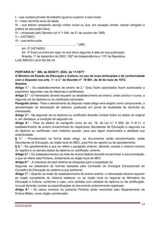 I – que cumpra jornada de trabalho igual ou superior a seis horas;
II – maior de trinta anos de idade;
III – que estiver prestando serviço militar inicial ou que, em situação similar, estiver obrigado à
prática da educação física;
IV – amparado pelo Decreto-Lei no 1.044, de 21 de outubro de 1969;
V – (VETADO)
VI – que tenha prole.
..........................................................................." (NR)
Art. 2o (VETADO)
Art. 3o Esta Lei entra em vigor no ano letivo seguinte à data de sua publicação.
Brasília, 1o de dezembro de 2003; 182o da Independência e 115o da República.
LUIZ INÁCIO LULA DA SILVA

PORTARIA N.º 696, de 06/l0/77, DOU, de 11/10/77
O Ministro de Estado da Educação e Cultura, no uso de suas atribuições e de conformidade
com o disposto nos arts. 1.° e 3.° do Decreto nº 70 661, de 30 de maio de 1972.
Resolve:
Artigo 1.° - Os estabelecimentos de ensino de 2.° Grau ficam autorizados ficam autorizados a
expedirem segundas vias de diplomas e certificados.
Artigo 2.° - O interessado deverá requerer ao estabelecimento de ensino, onde concluir o curso, a
segunda via do diploma ou do certificado extraviado.
Parágrafo único - Para o atendimento do disposto neste artigo será exigido como comprovante, a
apresentação da declaração de extravio, publicada em jornal da localidade de domicílio do
interessado.
Artigo 3.º - Na segunda via do diploma ou certificado deverão constar todos os dados do original
e, em destaque, a condição de segunda via.
Artigo 4.° - Para os efeitos do parágrafo único do art. 16, da Lei n.º 5 692, de 11-8-11, o
estabelecimento de ensino encaminhará às respectivas Secretarias de Educação a segunda via
do diploma ou certificado, com histórico escolar, para que sejam examinados e atestada sua
autenticidade.
§ 1.° - Providenciado na forma deste artigo, os documentos serão encaminhados, pelas
Secretarias de Educação, ao órgão local do MEC, para fins de registro ou de apostilamento.
§ 2.° - No apostilamento a que se refere o parágrafo anterior, deverão constar o mesmo número
do registro e os demais dados do diploma ou certificado. anterior.
Artigo 5.º - Os estabelecimentos da rede de ensino federal deverão encaminhar a documentação,
a que se refere esta Portaria, diretamente ao órgão local do MEC.
Artigo 6.º - A cobrança de taxa relativa às despesas para a expedição da
Segunda via obedecerá às normas baixadas pela Comissão de Encargos Educacionais do
Conselho de Educação do sistema a que pertencer.
Artigo 7.º - Quando se tratar de estabelecimento de ensino extinto, o interessado deverá requerer
ao órgão competente do sistema estadual, ou ao órgão local ou regional do Ministério da
Educação e Cultura, conforme o caso, uma certidão com validade de diploma ou de certificação,
na qual deverão constar as especificações do documento anteriormente registrado.
Artigo 8.° - Os casos omissos na presente Portaria serão resolvidos pelo Departamento de
Ensino Médio, como órgão coordenador.

LEGISLAÇÃO

13

 