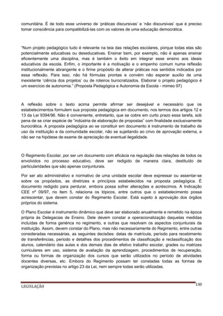 comunitária. É de todo esse universo de ‘práticas discursivas’ e ‘não discursivas’ que é preciso
tomar consciência para compatibilizá-las com os valores de uma educação democrática.

“Num projeto pedagógico tudo é relevante na teia das relações escolares, porque todas elas são
potencialmente educativas ou deseducativas. Ensinar bem, por exemplo, não é apenas ensinar
eficientemente uma disciplina, mas é também o êxito em integrar esse ensino aos ideais
educativos da escola. Enfim, o importante é a motivação e o empenho comum numa reflexão
institucionalmente abrangente e o firme propósito de alterar práticas nos sentidos indicados por
essa reflexão. Para isso, não há fórmulas prontas e convém não esperar auxílio de uma
inexistente ‘ciência dos projetos’ ou de roteiros burocratizados. Elaborar o projeto pedagógico é
um exercício de autonomia.” (Proposta Pedagógica e Autonomia da Escola - mimeo 97)

A reflexão sobre o texto acima permite afirmar ser desejável e necessário que os
estabelecimentos formulem sua proposta pedagógica em documento, nos termos dos artigos 12 e
13 da Lei 9394/96. Não é conveniente, entretanto, que se cobre em curto prazo essa tarefa, sob
pena de se criar espécie de “indústria de elaboração de propostas” com finalidade exclusivamente
burocrática. A proposta pedagógica ao se constituir em documento é instrumento de trabalho de
uso da instituição e da comunidade escolar, não se sujeitando ao crivo de aprovação externa, a
não ser na hipótese de exame de apreciação de eventual ilegalidade.

O Regimento Escolar, por ser um documento com eficácia na regulação das relações de todos os
envolvidos no processo educativo, deve ser redigido de maneira clara, destituído de
particularidades que são apenas conjunturais.
Por ser ato administrativo e normativo de uma unidade escolar deve expressar ou assentar-se
sobre os propósitos, as diretrizes e princípios estabelecidos na proposta pedagógica. É
documento redigido para perdurar, embora possa sofrer alterações e acréscimos. A Indicação
CEE nº 09/97, no item 5, relaciona os tópicos, entre outros que o estabelecimento possa
acrescentar, que devem constar do Regimento Escolar. Está sujeito à aprovação dos órgãos
próprios do sistema.
O Plano Escolar é instrumento dinâmico que deve ser elaborado anualmente e remetido na época
própria às Delegacias de Ensino. Dele devem constar a operacionalização daquelas medidas
incluídas de forma genérica no regimento, e outras que resolvam os aspectos conjunturais da
instituição. Assim, devem constar do Plano, mas não necessariamente do Regimento, entre outras
consideradas necessárias, as seguintes decisões: datas de matrícula, período para recebimento
de transferências, período e detalhes dos procedimentos de classificação e reclassificação dos
alunos, calendário das aulas e dos demais dias de efetivo trabalho escolar, grades ou matrizes
curriculares em uso, sistema de avaliação da aprendizagem, procedimentos de recuperação,
forma ou formas de organização dos cursos que serão utilizados no período de atividades
docentes diversas, etc. Embora do Regimento possam ter constadas todas as formas de
organização previstas no artigo 23 da Lei, nem sempre todas serão utilizadas.

LEGISLAÇÃO

130

 