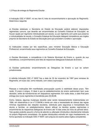 1.2 Prazo de entrega do Regimento Escolar

A Indicação CEE nº 09/97, no seu item 6, trata do encaminhamento e aprovação do Regimento.
Determina o seguinte:

a) Escolas estaduais: a Secretaria do Estado da Educação poderá elaborar disposições
regimentais comuns, que deverão ser encaminhadas ao Conselho Estadual de Educação; se
houver opção por regimento individualizado por escola, ou por regimento com parte que preserve
a individualidade da escola, o Conselho Estadual de Educação delegará competência aos órgãos
próprios da Secretaria do Estado da Educação para que procedam à análise e aprovação.

b) Instituições criadas por leis especifícas, para ministrar Educação Básica e Educação
Profissional, encaminharão seus regimentos ao Conselho Estadual de Educação.

c) Escolas Municipais: a competência é do Sistema Municipal de Ensino e, quando de sua
inexistência, o encaminhamento será feito às respectivas Delegacias Estaduais de Ensino.

d) Escolas particulares: encaminhamento às Delegacias de Ensino a que se achem
jurisdicionadas.

A referida Indicação CEE nº 09/97 fixa a data de 30 de novembro de 1997 para remessa do
Regimento, em duas vias, como indicado, com vistas à aprovação.

Pessoas e instituições têm manifestado preocupação quanto à viabilidade desse prazo. Têm
razão. O prazo é exíguo. O ideal é que os estabelecimentos de ensino sedimentem bem suas
decisões, antes de transformá-las em dispositivos regimentais. Em razão disso, a data final para
entrega dos novos regimentos é transferida para 30-08-98.
Como, todavia, algumas mudanças deverão estar sendo necessariamente implementadas em
1998, em observância à Lei nº 9.394/96 e tendo em vista a necessidade de clareza das regras
mínimas reguladoras das relações escolares, sobretudo para segurança e tranqüilidade dos
alunos e famílias, os estabelecimentos devem efetuar os devidos ajustes regimentais e
encaminhá-los às respectivas Delegacias de Ensino até 10 dias antes do início do período letivo.
Tais ajustes poderão assumir a forma de adendo ou alteração introduzida e devidamente indicada
no próprio Regimento consolidado. Os ajustes introduzidos entrarão em vigor imediatamente, na
forma apontada na Indicação CEE nº 09/97, sem prejuízo do exame pelos órgãos competentes.

LEGISLAÇÃO

131

 