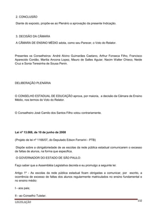 2. CONCLUSÃO
Diante do exposto, propõe-se ao Plenário a aprovação da presente Indicação.

3. DECISÃO DA CÂMARA
A CÂMARA DE ENSINO MÉDIO adota, como seu Parecer, o Voto do Relator.

Presentes os Conselheiros: André Alvino Guimarães Caetano, Arthur Fonseca Filho, Francisco
Aparecido Cordão, Marilia Ancona Lopez, Mauro de Salles Aguiar, Nacim Walter Chieco, Neide
Cruz e Sonia Teresinha de Sousa Penin.

DELIBERAÇÃO PLENÁRIA

O CONSELHO ESTADUAL DE EDUCAÇÃO aprova, por maioria, a decisão da Câmara de Ensino
Médio, nos termos do Voto do Relator.

O Conselheiro José Camilo dos Santos Filho votou contrariamente.

Lei nº 13.068, de 10 de junho de 2008
(Projeto de lei nº 1166/07, do Deputado Edson Ferrarini - PTB)
Dispõe sobre a obrigatoriedade de as escolas da rede pública estadual comunicarem o excesso
de faltas de alunos, na forma que especifica.
O GOVERNADOR DO ESTADO DE SÃO PAULO:
Faço saber que a Assembléia Legislativa decreta e eu promulgo a seguinte lei:
Artigo 1º - As escolas da rede pública estadual ficam obrigadas a comunicar, por escrito, a
ocorrência de excesso de faltas dos alunos regularmente matriculados no ensino fundamental e
no ensino médio:
I - aos pais;
II - ao Conselho Tutelar;
LEGISLAÇÃO

132

 