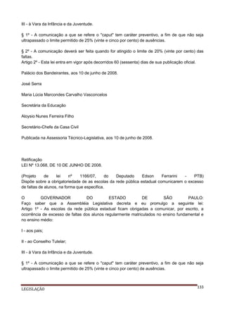 III - à Vara da Infância e da Juventude.
§ 1º - A comunicação a que se refere o "caput" tem caráter preventivo, a fim de que não seja
ultrapassado o limite permitido de 25% (vinte e cinco por cento) de ausências.
§ 2º - A comunicação deverá ser feita quando for atingido o limite de 20% (vinte por cento) das
faltas.
Artigo 2º - Esta lei entra em vigor após decorridos 60 (sessenta) dias de sua publicação oficial.
Palácio dos Bandeirantes, aos 10 de junho de 2008.
José Serra
Maria Lúcia Marcondes Carvalho Vasconcelos
Secretária da Educação
Aloysio Nunes Ferreira Filho
Secretário-Chefe da Casa Civil
Publicada na Assessoria Técnico-Legislativa, aos 10 de junho de 2008.

Retificação
LEI Nº 13.068, DE 10 DE JUNHO DE 2008.
(Projeto
de
lei
nº
1166/07,
do
Deputado
Edson
Ferrarini
PTB)
Dispõe sobre a obrigatoriedade de as escolas da rede pública estadual comunicarem o excesso
de faltas de alunos, na forma que especifica.
O
GOVERNADOR
DO
ESTADO
DE
SÃO
PAULO:
Faço saber que a Assembléia Legislativa decreta e eu promulgo a seguinte lei:
Artigo 1º - As escolas da rede pública estadual ficam obrigadas a comunicar, por escrito, a
ocorrência de excesso de faltas dos alunos regularmente matriculados no ensino fundamental e
no ensino médio:
I - aos pais;
II - ao Conselho Tutelar;
III - à Vara da Infância e da Juventude.
§ 1º - A comunicação a que se refere o "caput" tem caráter preventivo, a fim de que não seja
ultrapassado o limite permitido de 25% (vinte e cinco por cento) de ausências.

LEGISLAÇÃO

133

 