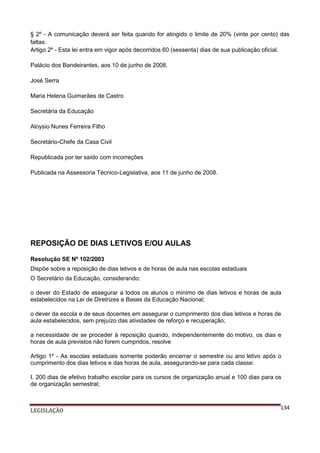 § 2º - A comunicação deverá ser feita quando for atingido o limite de 20% (vinte por cento) das
faltas.
Artigo 2º - Esta lei entra em vigor após decorridos 60 (sessenta) dias de sua publicação oficial.
Palácio dos Bandeirantes, aos 10 de junho de 2008.
José Serra
Maria Helena Guimarães de Castro
Secretária da Educação
Aloysio Nunes Ferreira Filho
Secretário-Chefe da Casa Civil
Republicada por ter saído com incorreções
Publicada na Assessoria Técnico-Legislativa, aos 11 de junho de 2008.

REPOSIÇÃO DE DIAS LETIVOS E/OU AULAS
Resolução SE Nº 102/2003
Dispõe sobre a reposição de dias letivos e de horas de aula nas escolas estaduais
O Secretário da Educação, considerando:
o dever do Estado de assegurar a todos os alunos o mínimo de dias letivos e horas de aula
estabelecidos na Lei de Diretrizes e Bases da Educação Nacional;
o dever da escola e de seus docentes em assegurar o cumprimento dos dias letivos e horas de
aula estabelecidos, sem prejuízo das atividades de reforço e recuperação;
a necessidade de se proceder à reposição quando, independentemente do motivo, os dias e
horas de aula previstos não forem cumpridos, resolve
Artigo 1º - As escolas estaduais somente poderão encerrar o semestre ou ano letivo após o
cumprimento dos dias letivos e das horas de aula, assegurando-se para cada classe:
I. 200 dias de efetivo trabalho escolar para os cursos de organização anual e 100 dias para os
de organização semestral;

LEGISLAÇÃO

134

 