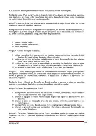 II. a totalidade da carga horária estabelecida no quadro curricular homologado.
Parágrafo único - Para cumprimento do disposto neste artigo deverá ser planejada a reposição
dos dias letivos previstos e não trabalhados, bem como das aulas previstas e não ministradas,
na conformidade do contido na presente resolução.
Artigo 2º - A reposição de dias letivos e ou de aulas ocorrerá ao longo do ano letivo, em horário
diverso ao das aulas regulares da classe.
Parágrafo único - Constatada a impossibilidade de realizar, no decorrer dos bimestres letivos, a
reposição de que trata o caput, a escola deverá programar essas atividades para os recessos
ou férias escolares, obedecida a seguinte ordem de precedência:

I. recesso escolar de julho;
II. recesso escolar de dezembro;
III. férias de janeiro.
Artigo 3º - Caberá à direção da escola:
I.

efetuar mensalmente o levantamento por classe e ou por componente curricular do total
de dias não trabalhados e das aulas não ministradas;
II. elaborar, no mínimo, ao final de cada bimestre, o plano de reposição dos dias letivos e
ou da carga horária a serem cumpridos;
III. notificar alunos e pais sobre a necessidade de reposição de dias letivos e ou de aulas,
afixando, em local visível, as datas e horários estabelecidos no plano de reposição;
IV. encaminhar o plano de reposição à Diretoria de Ensino para homologação.
Artigo 4º - O plano de reposição deverá ser formalizado em documento próprio que explicite a
situação do calendário escolar, de cada classe e dos respectivos componentes curriculares, de
modo a garantir as informações pertinentes e necessárias à análise e aprovação das
atividades propostas.
Parágrafo único - Caberá ao Conselho de Escola analisar e aprovar o plano de reposição
quando a reposição de dias letivos implicar alteração do calendário escolar.
Artigo 5º - Caberá ao Supervisor de Ensino:
I.
II.
III.
IV.
V.

acompanhar o desenvolvimento das atividades escolares, verificando a necessidade de
reposição de dias letivos e de carga horária;
orientar as equipes escolares na elaboração do plano de reposição de dias letivos e ou
de aulas;
analisar o plano de reposição proposto pela escola, emitindo parecer sobre a sua
homologação;
acompanhar a execução das atividades de reposição programadas para cada classe;
orientar os procedimentos para os registros referentes às atividades de reposição e à
vida escolar dos alunos.

Artigo 6º - Caberá ao Dirigente Regional de Ensino homologar, mediante parecer favorável do
Supervisor de Ensino, o plano de reposição de dias letivos e ou de aulas proposto pela unidade
escolar.
LEGISLAÇÃO

135

 