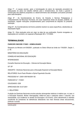 Artigo 7º - A equipe escolar, após a homologação do plano de reposição, procederá às
adequações do plano de trabalho definido para o bimestre letivo, de modo a garantir a
consecução dos objetivos propostos e o desenvolvimento das atividades curriculares previstas
para cada disciplina.
Artigo 8º - As Coordenadorias de Ensino, de Estudos e Normas Pedagógicas e
o Departamento de Recursos Humanos, em suas respectivas áreas de atuação, poderão, se
necessário, expedir instruções complementares para cumprimento do disposto na presente
resolução.
Artigo 9º - As Coordenadorias de Ensino poderão resolver os casos específicos, obedecidas as
disposições legais.
Artigo 10 - Esta resolução entra em vigor na data de sua publicação, ficando revogadas as
disposições em contrário, em especial a Resolução SE n.º 61/2000.

TERMINALIDADE
PARECER CNE/CEB 17/2001 - HOMOLOGADO
Despacho do Ministro em15/8/2001, publicado no Diário Oficial da União de 17/8/2001, Seção 1,
p. 46.
MINISTÉRIO DA EDUCAÇÃO
CONSELHO NACIONAL DE EDUCAÇÃO
INTERESSADO:
Conselho Nacional de Educação – Câmara de Educação Básica
UF: DF
ASSUNTO: Diretrizes Nacionais para a Educação Especial na Educação Básica
RELATORES: Kuno Paulo Rhoden e Sylvia Figueiredo Gouvêa
PROCESSO N.º: 23001-000184/2001-92
PARECER N.º: 17/2001
COLEGIADO: CEB
APROVADO EM: 03.07.2001
I - RELATÓRIO
A edição de Diretrizes Nacionais envolve estudos abrangentes relativos à matéria que, no caso, é
a Educação Especial. Muitas interrogações voltam-se para a pesquisa sobre o assunto; sua
necessidade, sua incidência no âmbito da Educação e do Ensino, como atendimento à clientela
constituída de portadores de deficiências detectáveis nas mais diversas áreas educacionais,
políticas e sociais.
LEGISLAÇÃO

136

 