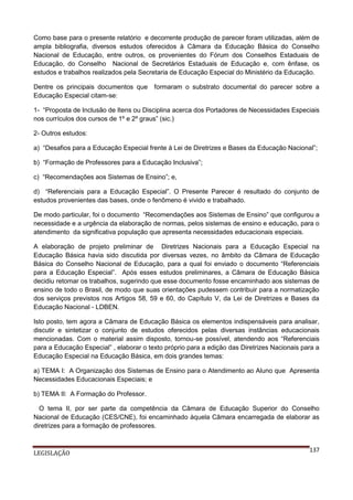 Como base para o presente relatório e decorrente produção de parecer foram utilizadas, além de
ampla bibliografia, diversos estudos oferecidos à Câmara da Educação Básica do Conselho
Nacional de Educação, entre outros, os provenientes do Fórum dos Conselhos Estaduais de
Educação, do Conselho Nacional de Secretários Estaduais de Educação e, com ênfase, os
estudos e trabalhos realizados pela Secretaria de Educação Especial do Ministério da Educação.
Dentre os principais documentos que
Educação Especial citam-se:

formaram o substrato documental do parecer sobre a

1- “Proposta de Inclusão de Itens ou Disciplina acerca dos Portadores de Necessidades Especiais
nos currículos dos cursos de 1º e 2º graus” (sic.)
2- Outros estudos:
a) “Desafios para a Educação Especial frente à Lei de Diretrizes e Bases da Educação Nacional”;
b) “Formação de Professores para a Educação Inclusiva”;
c) “Recomendações aos Sistemas de Ensino”; e,
d) “Referenciais para a Educação Especial”. O Presente Parecer é resultado do conjunto de
estudos provenientes das bases, onde o fenômeno é vivido e trabalhado.
De modo particular, foi o documento “Recomendações aos Sistemas de Ensino” que configurou a
necessidade e a urgência da elaboração de normas, pelos sistemas de ensino e educação, para o
atendimento da significativa população que apresenta necessidades educacionais especiais.
A elaboração de projeto preliminar de Diretrizes Nacionais para a Educação Especial na
Educação Básica havia sido discutida por diversas vezes, no âmbito da Câmara de Educação
Básica do Conselho Nacional de Educação, para a qual foi enviado o documento “Referenciais
para a Educação Especial”. Após esses estudos preliminares, a Câmara de Educação Básica
decidiu retomar os trabalhos, sugerindo que esse documento fosse encaminhado aos sistemas de
ensino de todo o Brasil, de modo que suas orientações pudessem contribuir para a normatização
dos serviços previstos nos Artigos 58, 59 e 60, do Capítulo V, da Lei de Diretrizes e Bases da
Educação Nacional - LDBEN.
Isto posto, tem agora a Câmara de Educação Básica os elementos indispensáveis para analisar,
discutir e sintetizar o conjunto de estudos oferecidos pelas diversas instâncias educacionais
mencionadas. Com o material assim disposto, tornou-se possível, atendendo aos “Referenciais
para a Educação Especial” , elaborar o texto próprio para a edição das Diretrizes Nacionais para a
Educação Especial na Educação Básica, em dois grandes temas:
a) TEMA I: A Organização dos Sistemas de Ensino para o Atendimento ao Aluno que Apresenta
Necessidades Educacionais Especiais; e
b) TEMA II: A Formação do Professor.
O tema II, por ser parte da competência da Câmara de Educação Superior do Conselho
Nacional de Educação (CES/CNE), foi encaminhado àquela Câmara encarregada de elaborar as
diretrizes para a formação de professores.

LEGISLAÇÃO

137

 