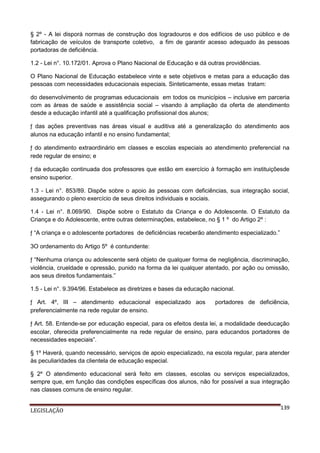§ 2º - A lei disporá normas de construção dos logradouros e dos edifícios de uso público e de
fabricação de veículos de transporte coletivo, a fim de garantir acesso adequado às pessoas
portadoras de deficiência.
1.2 - Lei n°. 10.172/01. Aprova o Plano Nacional de Educação e dá outras providências.
O Plano Nacional de Educação estabelece vinte e sete objetivos e metas para a educação das
pessoas com necessidades educacionais especiais. Sinteticamente, essas metas tratam:
do desenvolvimento de programas educacionais em todos os municípios – inclusive em parceria
com as áreas de saúde e assistência social – visando à ampliação da oferta de atendimento
desde a educação infantil até a qualificação profissional dos alunos;
ƒ das ações preventivas nas áreas visual e auditiva até a generalização do atendimento aos
alunos na educação infantil e no ensino fundamental;
ƒ do atendimento extraordinário em classes e escolas especiais ao atendimento preferencial na
rede regular de ensino; e
ƒ da educação continuada dos professores que estão em exercício à formação em instituiçõesde
ensino superior.
1.3 - Lei n°. 853/89. Dispõe sobre o apoio às pessoas com deficiências, sua integração social,
assegurando o pleno exercício de seus direitos individuais e sociais.
1.4 - Lei n°. 8.069/90. Dispõe sobre o Estatuto da Criança e do Adolescente. O Estatuto da
Criança e do Adolescente, entre outras determinações, estabelece, no § 1 º do Artigo 2º :
ƒ “A criança e o adolescente portadores de deficiências receberão atendimento especializado.”
3O ordenamento do Artigo 5º é contundente:
ƒ “Nenhuma criança ou adolescente será objeto de qualquer forma de negligência, discriminação,
violência, crueldade e opressão, punido na forma da lei qualquer atentado, por ação ou omissão,
aos seus direitos fundamentais.”
1.5 - Lei n°. 9.394/96. Estabelece as diretrizes e bases da educação nacional.
ƒ Art. 4º, III – atendimento educacional especializado aos
preferencialmente na rede regular de ensino.

portadores de deficiência,

ƒ Art. 58. Entende-se por educação especial, para os efeitos desta lei, a modalidade deeducação
escolar, oferecida preferencialmente na rede regular de ensino, para educandos portadores de
necessidades especiais”.
§ 1º Haverá, quando necessário, serviços de apoio especializado, na escola regular, para atender
às peculiaridades da clientela de educação especial.
§ 2º O atendimento educacional será feito em classes, escolas ou serviços especializados,
sempre que, em função das condições específicas dos alunos, não for possível a sua integração
nas classes comuns de ensino regular.
LEGISLAÇÃO

139

 
