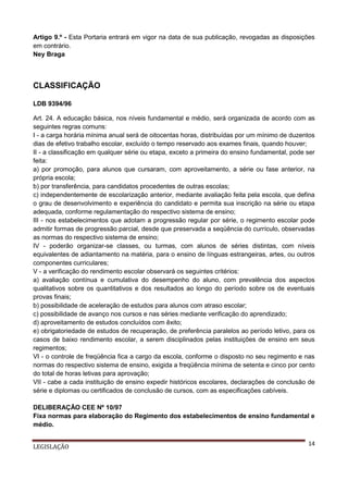 Artigo 9.º - Esta Portaria entrará em vigor na data de sua publicação, revogadas as disposições
em contrário.
Ney Braga

CLASSIFICAÇÃO
LDB 9394/96
Art. 24. A educação básica, nos níveis fundamental e médio, será organizada de acordo com as
seguintes regras comuns:
I - a carga horária mínima anual será de oitocentas horas, distribuídas por um mínimo de duzentos
dias de efetivo trabalho escolar, excluído o tempo reservado aos exames finais, quando houver;
II - a classificação em qualquer série ou etapa, exceto a primeira do ensino fundamental, pode ser
feita:
a) por promoção, para alunos que cursaram, com aproveitamento, a série ou fase anterior, na
própria escola;
b) por transferência, para candidatos procedentes de outras escolas;
c) independentemente de escolarização anterior, mediante avaliação feita pela escola, que defina
o grau de desenvolvimento e experiência do candidato e permita sua inscrição na série ou etapa
adequada, conforme regulamentação do respectivo sistema de ensino;
III - nos estabelecimentos que adotam a progressão regular por série, o regimento escolar pode
admitir formas de progressão parcial, desde que preservada a seqüência do currículo, observadas
as normas do respectivo sistema de ensino;
IV - poderão organizar-se classes, ou turmas, com alunos de séries distintas, com níveis
equivalentes de adiantamento na matéria, para o ensino de línguas estrangeiras, artes, ou outros
componentes curriculares;
V - a verificação do rendimento escolar observará os seguintes critérios:
a) avaliação contínua e cumulativa do desempenho do aluno, com prevalência dos aspectos
qualitativos sobre os quantitativos e dos resultados ao longo do período sobre os de eventuais
provas finais;
b) possibilidade de aceleração de estudos para alunos com atraso escolar;
c) possibilidade de avanço nos cursos e nas séries mediante verificação do aprendizado;
d) aproveitamento de estudos concluídos com êxito;
e) obrigatoriedade de estudos de recuperação, de preferência paralelos ao período letivo, para os
casos de baixo rendimento escolar, a serem disciplinados pelas instituições de ensino em seus
regimentos;
VI - o controle de freqüência fica a cargo da escola, conforme o disposto no seu regimento e nas
normas do respectivo sistema de ensino, exigida a freqüência mínima de setenta e cinco por cento
do total de horas letivas para aprovação;
VII - cabe a cada instituição de ensino expedir históricos escolares, declarações de conclusão de
série e diplomas ou certificados de conclusão de cursos, com as especificações cabíveis.
DELIBERAÇÃO CEE Nº 10/97
Fixa normas para elaboração do Regimento dos estabelecimentos de ensino fundamental e
médio.
LEGISLAÇÃO

14

 