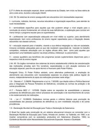 § 3º A oferta de educação especial, dever constitucional do Estado, tem início na faixa etária de
zero a seis anos, durante a educação infantil.
ƒ Art. 59. Os sistemas de ensino assegurarão aos educandos com necessidades especiais:
I – currículos, métodos, técnicas, recursos educativos e organização específicos, para atender às
suas necessidades;
II – terminalidade específica para aqueles que não puderem atingir o nível exigido para a
conclusão do ensino fundamental, em virtude de suas deficiências, e aceleração para concluir em
menor tempo o programa escolar para os superdotados;
III – professores com especialização adequada em nível médio ou superior, para atendimento
especializado, bem como professores do ensino regular capacitados para a integração desses
educandos nas classes comuns;
IV – educação especial para o trabalho, visando a sua efetiva integração na vida em sociedade,
inclusive condições adequadas para os que não revelarem capacidade de inserção no trabalho
competitivo, mediante articulação com os órgãos oficiais afins, bem como para aqueles que
apresentam uma habilidade superior nas áreas artística, intelectual ou psicomotora;
V – acesso igualitário aos benefícios dos programas sociais suplementares disponíveis para o
respectivo nível do ensino regular.
ƒ Art. 60. Os órgãos normativos dos sistemas de ensino estabelecerão critérios de caracterização
das instituições privadas sem fins lucrativos, especializadas e com atuação exclusiva em
educação especial, para fins de apoio técnico e financeiro pelo Poder Público.
Parágrafo Único. O Poder Público adotará, como alternativa preferencial, a ampliação do
atendimento aos educandos com necessidades especiais na própria rede pública regular de
ensino, independentemente do apoio às instituições previstas neste artigo.”
1.6 - Decreto n°. 3.298/99. Regulamenta a Lei no. 7.853/89, que dispõe sobre a Política Nacional
para a Integração da Pessoa Portadora de Deficiência, consolida as normas de proteção e dá
outras providências.
41.7 - Portaria MEC n°. 1.679/99. Dispõe sobre os requisitos de acessibilidade a pessoas
portadoras de deficiências para instruir processos de autorização e de reconhecimento de cursos
e de credenciamento de instituições.
1.8 - Lei n°. 10.098/00. Estabelece normas gerais e critérios básicos para promoção da
acessibilidade das pessoas portadoras de deficiência ou com mobilidade reduzida e dá outras
providências.
1.9 - Declaração Mundial de Educação para Todos e Declaração de Salamanca.
O Brasil fez opção pela construção de um sistema educacional inclusivo ao concordar com a
Declaração Mundial de Educação para Todos, firmada em Jomtien, na Tailândia, em 1990, e ao
mostrar consonância com os postulados produzidos em Salamanca (Espanha, 1994) na
Conferência Mundial sobre Necessidades Educacionais Especiais: Acesso e Qualidade.

LEGISLAÇÃO

140

 