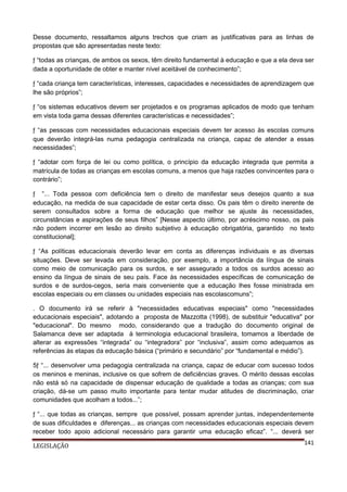 Desse documento, ressaltamos alguns trechos que criam as justificativas para as linhas de
propostas que são apresentadas neste texto:
ƒ “todas as crianças, de ambos os sexos, têm direito fundamental à educação e que a ela deva ser
dada a oportunidade de obter e manter nível aceitável de conhecimento”;
ƒ “cada criança tem características, interesses, capacidades e necessidades de aprendizagem que
lhe são próprios”;
ƒ “os sistemas educativos devem ser projetados e os programas aplicados de modo que tenham
em vista toda gama dessas diferentes características e necessidades”;
ƒ “as pessoas com necessidades educacionais especiais devem ter acesso às escolas comuns
que deverão integrá-las numa pedagogia centralizada na criança, capaz de atender a essas
necessidades”;
ƒ “adotar com força de lei ou como política, o princípio da educação integrada que permita a
matrícula de todas as crianças em escolas comuns, a menos que haja razões convincentes para o
contrário”;
ƒ “... Toda pessoa com deficiência tem o direito de manifestar seus desejos quanto a sua
educação, na medida de sua capacidade de estar certa disso. Os pais têm o direito inerente de
serem consultados sobre a forma de educação que melhor se ajuste às necessidades,
circunstâncias e aspirações de seus filhos” [Nesse aspecto último, por acréscimo nosso, os pais
não podem incorrer em lesão ao direito subjetivo à educação obrigatória, garantido no texto
constitucional];
ƒ “As políticas educacionais deverão levar em conta as diferenças individuais e as diversas
situações. Deve ser levada em consideração, por exemplo, a importância da língua de sinais
como meio de comunicação para os surdos, e ser assegurado a todos os surdos acesso ao
ensino da língua de sinais de seu país. Face às necessidades específicas de comunicação de
surdos e de surdos-cegos, seria mais conveniente que a educação lhes fosse ministrada em
escolas especiais ou em classes ou unidades especiais nas escolascomuns”;
. O documento irá se referir à "necessidades educativas especiais" como "necessidades
educacionais especiais", adotando a proposta de Mazzotta (1998), de substituir "educativa" por
"educacional". Do mesmo modo, considerando que a tradução do documento original de
Salamanca deve ser adaptada à terminologia educacional brasileira, tomamos a liberdade de
alterar as expressões “integrada” ou “integradora” por “inclusiva”, assim como adequamos as
referências às etapas da educação básica (“primário e secundário” por “fundamental e médio”).
5ƒ “... desenvolver uma pedagogia centralizada na criança, capaz de educar com sucesso todos
os meninos e meninas, inclusive os que sofrem de deficiências graves. O mérito dessas escolas
não está só na capacidade de dispensar educação de qualidade a todas as crianças; com sua
criação, dá-se um passo muito importante para tentar mudar atitudes de discriminação, criar
comunidades que acolham a todos...”;
ƒ “... que todas as crianças, sempre que possível, possam aprender juntas, independentemente
de suas dificuldades e diferenças... as crianças com necessidades educacionais especiais devem
receber todo apoio adicional necessário para garantir uma educação eficaz”. “... deverá ser
LEGISLAÇÃO

141

 