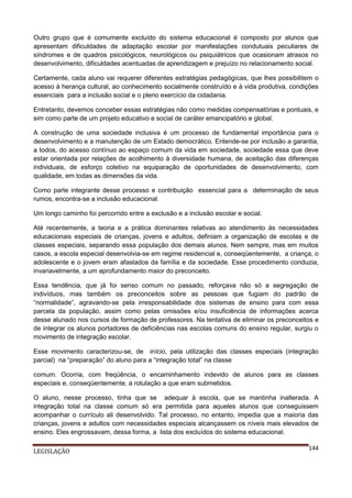 Outro grupo que é comumente excluído do sistema educacional é composto por alunos que
apresentam dificuldades de adaptação escolar por manifestações condutuais peculiares de
síndromes e de quadros psicológicos, neurológicos ou psiquiátricos que ocasionam atrasos no
desenvolvimento, dificuldades acentuadas de aprendizagem e prejuízo no relacionamento social.
Certamente, cada aluno vai requerer diferentes estratégias pedagógicas, que lhes possibilitem o
acesso à herança cultural, ao conhecimento socialmente construído e à vida produtiva, condições
essenciais para a inclusão social e o pleno exercício da cidadania.
Entretanto, devemos conceber essas estratégias não como medidas compensatórias e pontuais, e
sim como parte de um projeto educativo e social de caráter emancipatório e global.
A construção de uma sociedade inclusiva é um processo de fundamental importância para o
desenvolvimento e a manutenção de um Estado democrático. Entende-se por inclusão a garantia,
a todos, do acesso contínuo ao espaço comum da vida em sociedade, sociedade essa que deve
estar orientada por relações de acolhimento à diversidade humana, de aceitação das diferenças
individuais, de esforço coletivo na equiparação de oportunidades de desenvolvimento, com
qualidade, em todas as dimensões da vida.
Como parte integrante desse processo e contribuição essencial para a determinação de seus
rumos, encontra-se a inclusão educacional.
Um longo caminho foi percorrido entre a exclusão e a inclusão escolar e social.
Até recentemente, a teoria e a prática dominantes relativas ao atendimento às necessidades
educacionais especiais de crianças, jovens e adultos, definiam a organização de escolas e de
classes especiais, separando essa população dos demais alunos. Nem sempre, mas em muitos
casos, a escola especial desenvolvia-se em regime residencial e, conseqüentemente, a criança, o
adolescente e o jovem eram afastados da família e da sociedade. Esse procedimento conduzia,
invariavelmente, a um aprofundamento maior do preconceito.
Essa tendência, que já foi senso comum no passado, reforçava não só a segregação de
indivíduos, mas também os preconceitos sobre as pessoas que fugiam do padrão de
“normalidade”, agravando-se pela irresponsabilidade dos sistemas de ensino para com essa
parcela da população, assim como pelas omissões e/ou insuficiência de informações acerca
desse alunado nos cursos de formação de professores. Na tentativa de eliminar os preconceitos e
de integrar os alunos portadores de deficiências nas escolas comuns do ensino regular, surgiu o
movimento de integração escolar.
Esse movimento caracterizou-se, de início, pela utilização das classes especiais (integração
parcial) na “preparação” do aluno para a “integração total” na classe
comum. Ocorria, com freqüência, o encaminhamento indevido de alunos para as classes
especiais e, conseqüentemente, a rotulação a que eram submetidos.
O aluno, nesse processo, tinha que se adequar à escola, que se mantinha inalterada. A
integração total na classe comum só era permitida para aqueles alunos que conseguissem
acompanhar o currículo ali desenvolvido. Tal processo, no entanto, impedia que a maioria das
crianças, jovens e adultos com necessidades especiais alcançassem os níveis mais elevados de
ensino. Eles engrossavam, dessa forma, a lista dos excluídos do sistema educacional.
LEGISLAÇÃO

144

 