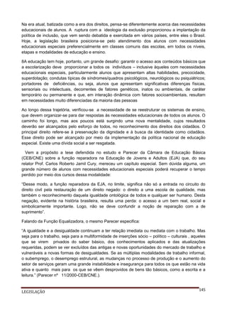 Na era atual, batizada como a era dos direitos, pensa-se diferentemente acerca das necessidades
educacionais de alunos. A ruptura com a ideologia da exclusão proporcionou a implantação da
política de inclusão, que vem sendo debatida e exercitada em vários países, entre eles o Brasil.
Hoje, a legislação brasileira posiciona-se pelo atendimento dos alunos com necessidades
educacionais especiais preferencialmente em classes comuns das escolas, em todos os níveis,
etapas e modalidades de educação e ensino.
8A educação tem hoje, portanto, um grande desafio: garantir o acesso aos conteúdos básicos que
a escolarização deve proporcionar a todos os indivíduos – inclusive àqueles com necessidades
educacionais especiais, particularmente alunos que apresentam altas habilidades, precocidade,
superdotação; condutas típicas de síndromes/quadros psicológicos, neurológicos ou psiquiátricos;
portadores de deficiências, ou seja, alunos que apresentam significativas diferenças físicas,
sensoriais ou intelectuais, decorrentes de fatores genéticos, inatos ou ambientais, de caráter
temporário ou permanente e que, em interação dinâmica com fatores socioambientais, resultam
em necessidades muito diferenciadas da maioria das pessoas
Ao longo dessa trajetória, verificou-se a necessidade de se reestruturar os sistemas de ensino,
que devem organizar-se para dar respostas às necessidades educacionais de todos os alunos. O
caminho foi longo, mas aos poucos está surgindo uma nova mentalidade, cujos resultados
deverão ser alcançados pelo esforço de todos, no reconhecimento dos direitos dos cidadãos. O
principal direito refere-se à preservação da dignidade e à busca da identidade como cidadãos.
Esse direito pode ser alcançado por meio da implementação da política nacional de educação
especial. Existe uma dívida social a ser resgatada.
Vem a propósito a tese defendida no estudo e Parecer da Câmara de Educação Básica
(CEB/CNE) sobre a função reparadora na Educação de Jovens e Adultos (EJA) que, do seu
relator Prof. Carlos Roberto Jamil Cury, mereceu um capítulo especial. Sem dúvida alguma, um
grande número de alunos com necessidades educacionais especiais poderá recuperar o tempo
perdido por meio dos cursos dessa modalidade:
“Desse modo, a função reparadora da EJA, no limite, significa não só a entrada no circuito do
direito civil pela restauração de um direito negado: o direito a uma escola de qualidade, mas
também o reconhecimento daquela igualdade ontológica de todos e qualquer ser humano. Desta
negação, evidente na história brasileira, resulta uma perda: o acesso a um bem real, social e
simbolicamente importante. Logo, não se deve confundir a noção de reparação com a de
suprimento”.
Falando da Função Equalizadora, o mesmo Parecer especifica:
“A igualdade e a desigualdade continuam a ter relação imediata ou mediata com o trabalho. Mas
seja para o trabalho, seja para a multiformidade de inserções sócio – político – culturais , aqueles
que se virem privados do saber básico, dos conhecimentos aplicados e das atualizações
requeridas, podem se ver excluídos das antigas e novas oportunidades do mercado de trabalho e
vulneráveis a novas formas de desigualdades. Se as múltiplas modalidades de trabalho informal,
o subemprego, o desemprego estrutural, as mudanças no processo de produção e o aumento do
setor de serviços geram uma grande instabilidade e insegurança para todos os que estão na vida
ativa e quanto mais para os que se vêem desprovidos de bens tão básicos, como a escrita e a
leitura.” (Parecer nº 11/2000-CEB/CNE.).

LEGISLAÇÃO

145

 