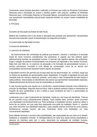 Certamente, essas funções descritas e definidas no Parecer que institui as Diretrizes Curriculares
Nacionais para a Educação de Jovens e Adultos podem, sem prejuízo, qualificar as Diretrizes
Nacionais para a Educação Especial na Educação Básica, principalmente porque muitos alunos
que apresentam necessidades educacionais especiais também se incluem nessa modalidade de
educação.
3. Princípios

Conselho de Educação do Estado de São Paulo.
Matéria tão complexa como a do direito à educação das pessoas que apresentam necessidades
educacionais especiais requer fundamentação nos seguintes princípios:
ƒ a preservação da dignidade humana;
ƒ a busca da identidade; e
ƒ o exercício da cidadania.
Se historicamente são conhecidas as práticas que levaram, inclusive, à extinção e à exclusão
social de seres humanos considerados não produtivos, é urgente que tais práticas sejam
definitivamente banidas da sociedade humana. E bani-las não significa apenas não praticá-las.
Exige a adoção de práticas fundamentadas nos princípios da dignidade e dos direitos humanos.
Nada terá sido feito se, no exercício da educação e da formação da personalidade humana, o
esforço permanecer vinculado a uma atitude de comiseração, como se os alunos com
necessidades educacionais especiais fossem dignos de piedade.
A dignidade humana não permite que se faça esse tipo de discriminação. Ao contrário, exige que
os direitos de igualdade de oportunidades sejam respeitados. O respeito à dignidade da qual está
revestido todo ser humano impõe-se, portanto, como base e valor fundamental de todo estudo e
ações práticas direcionadas ao atendimento dos alunos que apresentam necessidades especiais,
independentemente da forma em que tal necessidade se manifesta.
A vida humana ganha uma riqueza se é construída e experimentada tomando como referência o
princípio da dignidade. Segundo esse princípio, toda e qualquer pessoa é digna e merecedora do
respeito de seus semelhantes e tem o direito a boas condições de vida e à oportunidade de
realizar seus projetos.
Juntamente com o valor fundamental da dignidade, impõe-se o da busca da identidade. Trata-se
de um caminho nunca suficientemente acabado. Todo cidadão deve, primeiro, tentar encontrar
uma identidade inconfundivelmente sua. Para simbolizar a sociedade humana, podemos utilizar a
forma de um prisma, em que cada face representa uma parte da realidade. Assim, é possível
que, para encontrar sua identidade específica, cada cidadão precise encontrar-se como pessoa,
familiarizar-se consigo mesmo, até que, finalmente, tenha uma identidade, um rosto
humanamente respeitado.
Essa reflexão favorece o encontro das possibilidades, das capacidades de que cada um é dotado,
facilitando a verdadeira inclusão. A interdependência de cada face desse prisma possibilitará a
abertura do indivíduo para com o outro, decorrente da aceitação da condição humana.
LEGISLAÇÃO

146

 