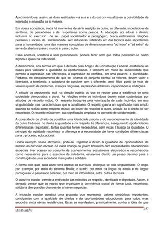 Aproximando-se, assim, as duas realidades – a sua e a do outro – visualiza-se a possibilidade de
interação e extensão de si mesmo.
Em nossa sociedade, ainda há momentos de séria rejeição ao outro, ao diferente, impedindo-o de
sentir-se, de perceber-se e de respeitar-se como pessoa. A educação, ao adotar a diretriz
inclusiva no exercício de seu papel socializador e pedagógico, busca estabelecer relações
pessoais e sociais de solidariedade, sem máscaras, refletindo um dos tópicos mais importantes
para a humanidade, uma das maiores conquistas de dimensionamento "ad intra" e "ad extra" do
ser e da abertura para o mundo e para o outro.
Essa abertura, solidária e sem preconceitos, poderá fazer com que todos percebam-se como
dignos e iguais na vida social.
A democracia, nos termos em que é definida pelo Artigo I da Constituição Federal, estabelece as
bases para viabilizar a igualdade de oportunidades, e também um modo de sociabilidade que
permite a expressão das diferenças, a expressão de conflitos, em uma palavra, a pluralidade.
Portanto, no desdobramento do que se chama de conjunto central de valores, devem valer a
liberdade, a tolerância, a sabedoria de conviver com o diferente, tanto 10do ponto de vista de
valores quanto de costumes, crenças religiosas, expressões artísticas, capacidades e limitações.
A atitude de preconceito está na direção oposta do que se requer para a existência de uma
sociedade democrática e plural. As relações entre os indivíduos devem estar sustentadas por
atitudes de respeito mútuo. O respeito traduz-se pela valorização de cada indivíduo em sua
singularidade, nas características que o constituem. O respeito ganha um significado mais amplo
quando se realiza como respeito mútuo: ao dever de respeitar o outro, articula-se o direito de ser
respeitado. O respeito mútuo tem sua significação ampliada no conceito de solidariedade.
A consciência do direito de constituir uma identidade própria e do reconhecimento da identidade
do outro traduz-se no direito à igualdade e no respeito às diferenças, assegurando oportunidades
diferenciadas (eqüidade), tantas quantas forem necessárias, com vistas à busca da igualdade. O
princípio da eqüidade reconhece a diferença e a necessidade de haver condições diferenciadas
para o processo educacional.
Como exemplo dessa afirmativa, pode-se registrar o direito à igualdade de oportunidades de
acesso ao currículo escolar. Se cada criança ou jovem brasileiro com necessidades educacionais
especiais tiver acesso ao conjunto de conhecimentos socialmente elaborados e reconhecidos
como necessários para o exercício da cidadania, estaremos dando um passo decisivo para a
constituição de uma sociedade mais justa e solidária.
A forma pela qual cada aluno terá acesso ao currículo distingue-se pela singularidade. O cego,
por exemplo, por meio do sistema Braille; o surdo, por meio da língua de sinais e da língua
portuguesa; o paralisado cerebral, por meio da informática, entre outras técnicas.
O convívio escolar permite a efetivação das relações de respeito, identidade e dignidade. Assim, é
sensato pensar que as regras que organizam a convivência social de forma justa, respeitosa,
solidária têm grandes chances de aí serem seguidas.
A inclusão escolar constitui uma proposta que representa valores simbólicos importantes,
condizentes com a igualdade de direitos e de oportunidades educacionais para todos, mas
encontra ainda sérias resistências. Estas se manifestam, principalmente, contra a idéia de que
LEGISLAÇÃO

147

 