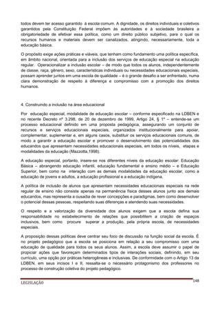 todos devem ter acesso garantido à escola comum. A dignidade, os direitos individuais e coletivos
garantidos pela Constituição Federal impõem às autoridades e à sociedade brasileira a
obrigatoriedade de efetivar essa política, como um direito público subjetivo, para o qual os
recursos humanos e materiais devem ser canalizados, atingindo, necessariamente, toda a
educação básica.
O propósito exige ações práticas e viáveis, que tenham como fundamento uma política específica,
em âmbito nacional, orientada para a inclusão dos serviços de educação especial na educação
regular. Operacionalizar a inclusão escolar – de modo que todos os alunos, independentemente
de classe, raça, gênero, sexo, características individuais ou necessidades educacionais especiais,
possam aprender juntos em uma escola de qualidade – é o grande desafio a ser enfrentado, numa
clara demonstração de respeito à diferença e compromisso com a promoção dos direitos
humanos.

4. Construindo a inclusão na área educacional
Por educação especial, modalidade de educação escolar – conforme especificado na LDBEN e
no recente Decreto nº 3.298, de 20 de dezembro de 1999, Artigo 24, § 1º – entende-se um
processo educacional definido em uma proposta pedagógica, assegurando um conjunto de
recursos e serviços educacionais especiais, organizados institucionalmente para apoiar,
complementar, suplementar e, em alguns casos, substituir os serviços educacionais comuns, de
modo a garantir a educação escolar e promover o desenvolvimento das potencialidades dos
educandos que apresentam necessidades educacionais especiais, em todos os níveis, etapas e
modalidades da educação (Mazzotta,1998).
A educação especial, portanto, insere-se nos diferentes níveis da educação escolar: Educação
Básica – abrangendo educação infantil, educação fundamental e ensino médio – e Educação
Superior, bem como na interação com as demais modalidades da educação escolar, como a
educação de jovens e adultos, a educação profissional e a educação indígena.
A política de inclusão de alunos que apresentam necessidades educacionais especiais na rede
regular de ensino não consiste apenas na permanência física desses alunos junto aos demais
educandos, mas representa a ousadia de rever concepções e paradigmas, bem como desenvolver
o potencial dessas pessoas, respeitando suas diferenças e atendendo suas necessidades.
O respeito e a valorização da diversidade dos alunos exigem que a escola defina sua
responsabilidade no estabelecimento de relações que possibilitem a criação de espaços
inclusivos, bem como procure superar a produção, pela própria escola, de necessidades
especiais.
A proposição dessas políticas deve centrar seu foco de discussão na função social da escola. É
no projeto pedagógico que a escola se posiciona em relação a seu compromisso com uma
educação de qualidade para todos os seus alunos. Assim, a escola deve assumir o papel de
propiciar ações que favoreçam determinados tipos de interações sociais, definindo, em seu
currículo, uma opção por práticas heterogêneas e inclusivas. De conformidade com o Artigo 13 da
LDBEN, em seus incisos I e II, ressalta-se o necessário protagonismo dos professores no
processo de construção coletiva do projeto pedagógico.
LEGISLAÇÃO

148

 