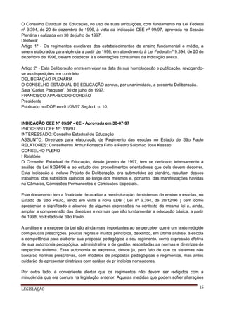 O Conselho Estadual de Educação, no uso de suas atribuições, com fundamento na Lei Federal
nº 9.394, de 20 de dezembro de 1996, à vista da Indicação CEE nº 09/97, aprovada na Sessão
Plenária r ealizada em 30 de julho de 1997,
Delibera:
Artigo 1º - Os regimentos escolares dos estabelecimentos de ensino fundamental e médio, a
serem elaborados para vigência a partir de 1998, em atendimento à Lei Federal nº 9.394, de 20 de
dezembro de 1996, devem obedecer à s orientações constantes da Indicação anexa.
Artigo 2º - Esta Deliberação entra em vigor na data de sua homologação e publicação, revogandose as disposições em contrário.
DELIBERAÇÃO PLENÁRIA
O CONSELHO ESTADUAL DE EDUCAÇÃO aprova, por unanimidade, a presente Deliberação.
Sala "Carlos Pasquale", 30 de julho de 1997.
FRANCISCO APARECIDO CORDÃO
Presidente
Publicado no DOE em 01/08/97 Seção I, p. 10.

INDICAÇÃO CEE Nº 09/97 - CE - Aprovada em 30-07-97
PROCESSO CEE Nº: 119/97
INTERESSADO: Conselho Estadual de Educação
ASSUNTO: Diretrizes para elaboração de Regimento das escolas no Estado de São Paulo
RELATORES: Conselheiros Arthur Fonseca Filho e Pedro Salomão José Kassab
CONSELHO PLENO
I Relatório
O Conselho Estadual de Educação, desde janeiro de 1997, tem se dedicado intensamente à
análise da Lei 9.394/96 e ao estudo dos procedimentos orientadores que dela devem decorrer.
Esta Indicação e incluso Projeto de Deliberação, ora submetidos ao plenário, resultam desses
trabalhos, dos subsídios colhidos ao longo dos mesmos e, portanto, das manifestações havidas
na Câmaras, Comissões Permanentes e Comissões Especiais.
Este documento tem a finalidade de auxiliar a reestruturação de sistemas de ensino e escolas, no
Estado de São Paulo, tendo em vista a nova LDB ( Lei nº 9.394, de 20/12/96 ) bem como
apresentar o significado e alcance de algumas expressões no contexto da mesma lei e, ainda,
ampliar a compreensão das diretrizes e normas que irão fundamentar a educação básica, a partir
de 1998, no Estado de São Paulo.
A análise e a exegese da Lei são ainda mais importantes ao se perceber que é um texto redigido
com poucas prescrições, poucas regras e muitos princípios, deixando, em última análise, à escola
a competência para elaborar sua proposta pedagógica e seu regimento, como expressão efetiva
de sua autonomia pedagógica, administrativa e de gestão, respeitadas as normas e diretrizes do
respectivo sistema. Essa autonomia se expressa, desde já, pelo fato de que os sistemas não
baixarão normas prescritivas, com modelos de propostas pedagógicas e regimentos, mas antes
cuidarão de apresentar diretrizes com caráter de pr incípios norteadores.
Por outro lado, é conveniente alertar que os regimentos não devem ser redigidos com a
minudência que era comum na legislação anterior. Aquelas medidas que podem sofrer alterações
LEGISLAÇÃO

15

 