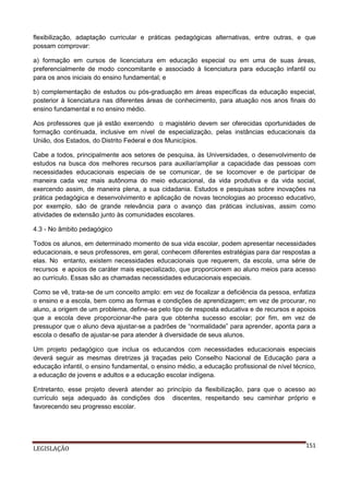 flexibilização, adaptação curricular e práticas pedagógicas alternativas, entre outras, e que
possam comprovar:
a) formação em cursos de licenciatura em educação especial ou em uma de suas áreas,
preferencialmente de modo concomitante e associado à licenciatura para educação infantil ou
para os anos iniciais do ensino fundamental; e
b) complementação de estudos ou pós-graduação em áreas específicas da educação especial,
posterior à licenciatura nas diferentes áreas de conhecimento, para atuação nos anos finais do
ensino fundamental e no ensino médio.
Aos professores que já estão exercendo o magistério devem ser oferecidas oportunidades de
formação continuada, inclusive em nível de especialização, pelas instâncias educacionais da
União, dos Estados, do Distrito Federal e dos Municípios.
Cabe a todos, principalmente aos setores de pesquisa, às Universidades, o desenvolvimento de
estudos na busca dos melhores recursos para auxiliar/ampliar a capacidade das pessoas com
necessidades educacionais especiais de se comunicar, de se locomover e de participar de
maneira cada vez mais autônoma do meio educacional, da vida produtiva e da vida social,
exercendo assim, de maneira plena, a sua cidadania. Estudos e pesquisas sobre inovações na
prática pedagógica e desenvolvimento e aplicação de novas tecnologias ao processo educativo,
por exemplo, são de grande relevância para o avanço das práticas inclusivas, assim como
atividades de extensão junto às comunidades escolares.
4.3 - No âmbito pedagógico
Todos os alunos, em determinado momento de sua vida escolar, podem apresentar necessidades
educacionais, e seus professores, em geral, conhecem diferentes estratégias para dar respostas a
elas. No entanto, existem necessidades educacionais que requerem, da escola, uma série de
recursos e apoios de caráter mais especializado, que proporcionem ao aluno meios para acesso
ao currículo. Essas são as chamadas necessidades educacionais especiais.
Como se vê, trata-se de um conceito amplo: em vez de focalizar a deficiência da pessoa, enfatiza
o ensino e a escola, bem como as formas e condições de aprendizagem; em vez de procurar, no
aluno, a origem de um problema, define-se pelo tipo de resposta educativa e de recursos e apoios
que a escola deve proporcionar-lhe para que obtenha sucesso escolar; por fim, em vez de
pressupor que o aluno deva ajustar-se a padrões de “normalidade” para aprender, aponta para a
escola o desafio de ajustar-se para atender à diversidade de seus alunos.
Um projeto pedagógico que inclua os educandos com necessidades educacionais especiais
deverá seguir as mesmas diretrizes já traçadas pelo Conselho Nacional de Educação para a
educação infantil, o ensino fundamental, o ensino médio, a educação profissional de nível técnico,
a educação de jovens e adultos e a educação escolar indígena.
Entretanto, esse projeto deverá atender ao princípio da flexibilização, para que o acesso ao
currículo seja adequado às condições dos discentes, respeitando seu caminhar próprio e
favorecendo seu progresso escolar.

LEGISLAÇÃO

151

 
