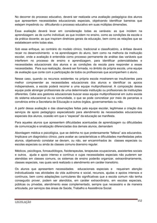 No decorrer do processo educativo, deverá ser realizada uma avaliação pedagógica dos alunos
que apresentem necessidades educacionais especiais, objetivando identificar barreiras que
estejam impedindo ou dificultando o processo educativo em suas múltiplas dimensões.
Essa avaliação deverá levar em consideração todas as variáveis: as que incidem na
aprendizagem: as de cunho individual; as que incidem no ensino, como as condições da escola e
da prática docente; as que inspiram diretrizes gerais da educação, bem como as relações que se
estabelecem entre todas elas.
Sob esse enfoque, ao contrário do modelo clínico, tradicional e classificatório, a ênfase deverá
recair no desenvolvimento e na aprendizagem do aluno, bem como na melhoria da instituição
escolar, onde a avaliação é entendida como processo permanente de análise das variáveis que
interferem no processo de ensino e aprendizagem, para identificar potencialidades e
necessidades educacionais dos alunos e as condições da escola para responder a essas
necessidades. Para sua realização, deverá ser formada, no âmbito da própria escola, uma equipe
de avaliação que conte com a participação de todos os profissionais que acompanhem o aluno.
Nesse caso, quando os recursos existentes na própria escola mostrarem-se insuficientes para
melhor compreender as necessidades educacionais dos alunos e identificar os apoios
indispensáveis, a escola poderá recorrer a uma equipe multiprofissional. A composição dessa
equipe pode abranger profissionais de uma determinada instituição ou profissionais de instituições
diferentes. Cabe aos gestores educacionais buscar essa equipe multiprofissional em outra escola
do sistema educacional ou na comunidade, o que se pode concretizar por meio de parcerias e
convênios entre a Secretaria de Educação e outros órgãos, governamentais ou não.
A partir dessa avaliação e das observações feitas pela equipe escolar, legitimase a criação dos
serviços de apoio pedagógico especializado para atendimento às necessidades educacionais
especiais dos alunos, ocasião em que o “especial” da educação se manifesta.
Para aqueles alunos que apresentem dificuldades acentuadas de aprendizagem ou dificuldades
de comunicação e sinalização diferenciadas dos demais alunos, demandem
Abordagem médica e psicológica, que se detinha no que pretensamente “faltava” aos educandos.
Implicava um diagnóstico clínico, para avaliar as características e dificuldades manifestadas pelos
alunos, objetivando constatar se deviam, ou não, ser encaminhados às classes especiais ou
escolas especiais ou ainda às classes comuns doensino regular.
Médicos, psicólogos, fonoaudiólogos, fisioterapeutas, terapeutas ocupacionais, assistentes sociais
e outros. ajuda e apoio intenso e contínuo e cujas necessidades especiais não puderem ser
atendidas em classes comuns, os sistemas de ensino poderão organizar, extraordinariamente,
classes especiais, nas quais será realizado o atendimento em caráter transitório.
Os alunos que apresentem necessidades educacionais especiais e requeiram atenção
individualizada nas atividades da vida autônoma e social, recursos, ajudas e apoios intensos e
contínuos, bem como adaptações curriculares tão significativas que a escola comum não tenha
conseguido prover, podem ser atendidos, em caráter extraordinário, em escolas especiais,
públicas ou privadas, atendimento esse complementado, sempre que necessário e de maneira
articulada, por serviços das áreas de Saúde, Trabalho e Assistência Social.

LEGISLAÇÃO

152

 