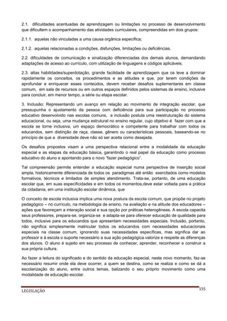 2.1. dificuldades acentuadas de aprendizagem ou limitações no processo de desenvolvimento
que dificultem o acompanhamento das atividades curriculares, compreendidas em dois grupos:
2.1.1. aquelas não vinculadas a uma causa orgânica específica;
2.1.2. aquelas relacionadas a condições, disfunções, limitações ou deficiências.
2.2. dificuldades de comunicação e sinalização diferenciadas dos demais alunos, demandando
adaptações de acesso ao currículo, com utilização de linguagens e códigos aplicáveis;
2.3. altas habilidades/superdotação, grande facilidade de aprendizagem que os leve a dominar
rapidamente os conceitos, os procedimentos e as atitudes e que, por terem condições de
aprofundar e enriquecer esses conteúdos, devem receber desafios suplementares em classe
comum, em sala de recursos ou em outros espaços definidos pelos sistemas de ensino, inclusive
para concluir, em menor tempo, a série ou etapa escolar.
3. Inclusão: Representando um avanço em relação ao movimento de integração escolar, que
pressupunha o ajustamento da pessoa com deficiência para sua participação no processo
educativo desenvolvido nas escolas comuns, a inclusão postula uma reestruturação do sistema
educacional, ou seja, uma mudança estrutural no ensino regular, cujo objetivo é fazer com que a
escola se torne inclusiva, um espaço democrático e competente para trabalhar com todos os
educandos, sem distinção de raça, classe, gênero ou características pessoais, baseando-se no
princípio de que a diversidade deve não só ser aceita como desejada.
Os desafios propostos visam a uma perspectiva relacional entre a modalidade da educação
especial e as etapas da educação básica, garantindo o real papel da educação como processo
educativo do aluno e apontando para o novo “fazer pedagógico”.
Tal compreensão permite entender a educação especial numa perspectiva de inserção social
ampla, historicamente diferenciada de todos os paradigmas até então exercitados como modelos
formativos, técnicos e limitados de simples atendimento. Trata-se, portanto, de uma educação
escolar que, em suas especificidades e em todos os momentos,deve estar voltada para a prática
da cidadania, em uma instituição escolar dinâmica, que
O conceito de escola inclusiva implica uma nova postura da escola comum, que propõe no projeto
pedagógico – no currículo, na metodologia de ensino, na avaliação e na atitude dos educadores –
ações que favoreçam a interação social e sua opção por práticas heterogêneas. A escola capacita
seus professores, prepara-se, organiza-se e adapta-se para oferecer educação de qualidade para
todos, inclusive para os educandos que apresentam necessidades especiais. Inclusão, portanto,
não significa simplesmente matricular todos os educandos com necessidades educacionais
especiais na classe comum, ignorando suas necessidades específicas, mas significa dar ao
professor e à escola o suporte necessário a sua ação pedagógica.valorize e respeite as diferenças
dos alunos. O aluno é sujeito em seu processo de conhecer, aprender, reconhecer e construir a
sua própria cultura.
Ao fazer a leitura do significado e do sentido da educação especial, neste novo momento, faz-se
necessário resumir onde ela deve ocorrer, a quem se destina, como se realiza e como se dá a
escolarização do aluno, entre outros temas, balizando o seu próprio movimento como uma
modalidade de educação escolar.

LEGISLAÇÃO

155

 
