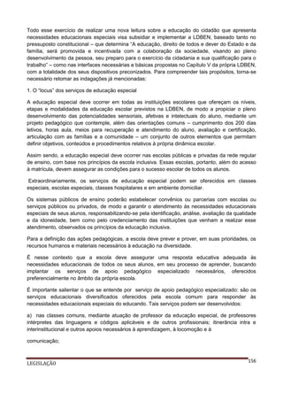 Todo esse exercício de realizar uma nova leitura sobre a educação do cidadão que apresenta
necessidades educacionais especiais visa subsidiar e implementar a LDBEN, baseado tanto no
pressuposto constitucional – que determina “A educação, direito de todos e dever do Estado e da
família, será promovida e incentivada com a colaboração da sociedade, visando ao pleno
desenvolvimento da pessoa, seu preparo para o exercício da cidadania e sua qualificação para o
trabalho” – como nas interfaces necessárias e básicas propostas no Capítulo V da própria LDBEN,
com a totalidade dos seus dispositivos preconizados. Para compreender tais propósitos, torna-se
necessário retomar as indagações já mencionadas:
1. O “locus” dos serviços de educação especial
A educação especial deve ocorrer em todas as instituições escolares que ofereçam os níveis,
etapas e modalidades da educação escolar previstos na LDBEN, de modo a propiciar o pleno
desenvolvimento das potencialidades sensoriais, afetivas e intelectuais do aluno, mediante um
projeto pedagógico que contemple, além das orientações comuns – cumprimento dos 200 dias
letivos, horas aula, meios para recuperação e atendimento do aluno, avaliação e certificação,
articulação com as famílias e a comunidade – um conjunto de outros elementos que permitam
definir objetivos, conteúdos e procedimentos relativos à própria dinâmica escolar.
Assim sendo, a educação especial deve ocorrer nas escolas públicas e privadas da rede regular
de ensino, com base nos princípios da escola inclusiva. Essas escolas, portanto, além do acesso
à matrícula, devem assegurar as condições para o sucesso escolar de todos os alunos.
Extraordinariamente, os serviços de educação especial podem ser oferecidos em classes
especiais, escolas especiais, classes hospitalares e em ambiente domiciliar.
Os sistemas públicos de ensino poderão estabelecer convênios ou parcerias com escolas ou
serviços públicos ou privados, de modo a garantir o atendimento às necessidades educacionais
especiais de seus alunos, responsabilizando-se pela identificação, análise, avaliação da qualidade
e da idoneidade, bem como pelo credenciamento das instituições que venham a realizar esse
atendimento, observados os princípios da educação inclusiva.
Para a definição das ações pedagógicas, a escola deve prever e prover, em suas prioridades, os
recursos humanos e materiais necessários à educação na diversidade.
É nesse contexto que a escola deve assegurar uma resposta educativa adequada às
necessidades educacionais de todos os seus alunos, em seu processo de aprender, buscando
implantar os serviços de apoio pedagógico especializado necessários, oferecidos
preferencialmente no âmbito da própria escola.
É importante salientar o que se entende por serviço de apoio pedagógico especializado: são os
serviços educacionais diversificados oferecidos pela escola comum para responder às
necessidades educacionais especiais do educando. Tais serviços podem ser desenvolvidos:
a) nas classes comuns, mediante atuação de professor da educação especial, de professores
intérpretes das linguagens e códigos aplicáveis e de outros profissionais; itinerância intra e
interinstitucional e outros apoios necessários à aprendizagem, à locomoção e à
comunicação;

LEGISLAÇÃO

156

 