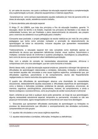 b) em salas de recursos, nas quais o professor da educação especial realiza a complementação
e/ou suplementação curricular, utilizando equipamentos e materiais específicos.
Caracterizam-se como serviços especializados aqueles realizados por meio de parceria entre as
áreas de educação, saúde, assistência social e trabalho.
2. Alunos atendidos pela educação especial
O Artigo 2º. da LDBEN, que trata dos princípios e fins da educação brasileira, garante: “A
educação, dever da família e do Estado, inspirada nos princípios de liberdade e nos ideais de
solidariedade humana, tem por finalidade o pleno desenvolvimento do educando, seu preparo
para o exercício da cidadania e sua qualificação para o trabalho.”
Consoante esse postulado, o projeto pedagógico da escola viabiliza-se por meio de uma prática
pedagógica que tenha como princípio norteador a promoção do desenvolvimento da
aprendizagem de todos os educandos, inclusive daqueles que apresentem necessidades
educacionais especiais.
Tradicionalmente, a educação especial tem sido concebida como destinada apenas ao
atendimento de alunos que apresentam deficiências (mental, visual, auditiva, física/motora e
múltiplas); condutas típicas de síndromes e quadros psicológicos, neurológicos ou psiquiátricos,
bem como de alunos que apresentam altas habilidades/superdotação.
Hoje, com a adoção do conceito de necessidades educacionais especiais, afirma-se o
compromisso com uma nova abordagem, que tem como horizonte a Inclusão.
Dentro dessa visão, a ação da educação especial amplia-se, passando a abranger não apenas as
dificuldades de aprendizagem relacionadas a condições, disfunções, limitações e deficiências,
mas também aquelas não vinculadas a uma causa orgânica específica, considerando que, por
dificuldades cognitivas, psicomotoras e de comportamento, alunos são freqüentemente
negligenciados ou mesmo excluídos dos apoios escolares.
O quadro das dificuldades de aprendizagem absorve uma diversidade de necessidades
educacionais, destacadamente aquelas associadas a: dificuldades específicas de aprendizagem,
como a dislexia e disfunções correlatas; problemas de atenção, perceptivos, emocionais, de
memória, cognitivos, psicolíngüísticos, psicomotores, motores, de comportamento; e ainda a
fatores ecológicos e socioeconômicos, como as privações de caráter sociocultural e nutricional.
Assim, entende-se que todo e qualquer aluno pode apresentar, ao longo de sua aprendizagem,
alguma necessidade educacional especial, temporária ou permanente, vinculada ou não aos
grupos já mencionados, agora reorganizados em consonância com essa nova abordagem:
1. Educandos que apresentam dificuldades acentuadas de aprendizagem ou limitações no
processo de desenvolvimento que dificultem o acompanhamento das atividades curriculares,
compreendidas em dois grupos:
1.1. aquelas não vinculadas a uma causa orgânica específica;
1.2. aquelas relacionadas a condições, disfunções, limitações ou deficiências;

LEGISLAÇÃO

157

 