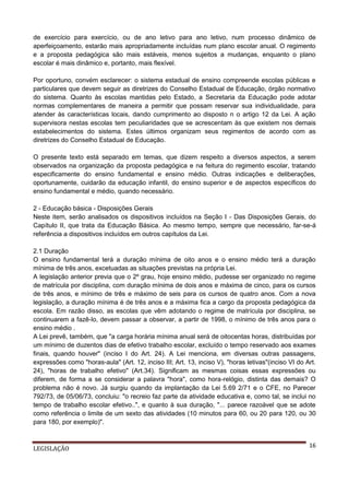 de exercício para exercício, ou de ano letivo para ano letivo, num processo dinâmico de
aperfeiçoamento, estarão mais apropriadamente incluídas num plano escolar anual. O regimento
e a proposta pedagógica são mais estáveis, menos sujeitos a mudanças, enquanto o plano
escolar é mais dinâmico e, portanto, mais flexível.
Por oportuno, convém esclarecer: o sistema estadual de ensino compreende escolas públicas e
particulares que devem seguir as diretrizes do Conselho Estadual de Educação, órgão normativo
do sistema. Quanto às escolas mantidas pelo Estado, a Secretaria da Educação pode adotar
normas complementares de maneira a permitir que possam reservar sua individualidade, para
atender às características locais, dando cumprimento ao disposto n o artigo 12 da Lei. A ação
supervisora nestas escolas tem peculiaridades que se acrescentam às que existem nos demais
estabelecimentos do sistema. Estes últimos organizam seus regimentos de acordo com as
diretrizes do Conselho Estadual de Educação.
O presente texto está separado em temas, que dizem respeito a diversos aspectos, a serem
observados na organização da proposta pedagógica e na feitura do regimento escolar, tratando
especificamente do ensino fundamental e ensino médio. Outras indicações e deliberações,
oportunamente, cuidarão da educação infantil, do ensino superior e de aspectos específicos do
ensino fundamental e médio, quando necessário.
2 - Educação básica - Disposições Gerais
Neste item, serão analisados os dispositivos incluídos na Seção I - Das Disposições Gerais, do
Capítulo II, que trata da Educação Básica. Ao mesmo tempo, sempre que necessário, far-se-á
referência a dispositivos incluídos em outros capítulos da Lei.
2.1 Duração
O ensino fundamental terá a duração mínima de oito anos e o ensino médio terá a duração
mínima de três anos, excetuadas as situações previstas na própria Lei.
A legislação anterior previa que o 2º grau, hoje ensino médio, pudesse ser organizado no regime
de matrícula por disciplina, com duração mínima de dois anos e máxima de cinco, para os cursos
de três anos, e mínimo de três e máximo de seis para os cursos de quatro anos. Com a nova
legislação, a duração mínima é de três anos e a máxima fica a cargo da proposta pedagógica da
escola. Em razão disso, as escolas que vêm adotando o regime de matrícula por disciplina, se
continuarem a fazê-lo, devem passar a observar, a partir de 1998, o mínimo de três anos para o
ensino médio .
A Lei prevê, também, que "a carga horária mínima anual será de oitocentas horas, distribuídas por
um mínimo de duzentos dias de efetivo trabalho escolar, excluído o tempo reservado aos exames
finais, quando houver" (inciso I do Art. 24). A Lei menciona, em diversas outras passagens,
expressões como "horas-aula" (Art. 12, inciso III; Art. 13, inciso V), "horas letivas"(inciso VI do Art.
24), "horas de trabalho efetivo" (Art.34). Significam as mesmas coisas essas expressões ou
diferem, de forma a se considerar a palavra "hora", como hora-relógio, distinta das demais? O
problema não é novo. Já surgiu quando da implantação da Lei 5.69 2/71 e o CFE, no Parecer
792/73, de 05/06/73, concluiu: "o recreio faz parte da atividade educativa e, como tal, se inclui no
tempo de trabalho escolar efetivo..", e quanto à sua duração, "... parece razoável que se adote
como referência o limite de um sexto das atividades (10 minutos para 60, ou 20 para 120, ou 30
para 180, por exemplo)".

LEGISLAÇÃO

16

 