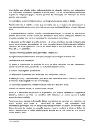 g) condições para reflexão, ação e elaboração teórica da educação inclusiva, com protagonismo
dos professores, articulando experiência e conhecimento com as necessidades/possibilidades
surgidas na relação pedagógica, inclusive por meio de colaboração com instituições de ensino
superior e de pesquisa;
h) uma rede de apoio interinstitucional que envolva profissionais das áreas de Saúde,
Assistência Social e Trabalho, sempre que necessário para o seu sucesso na aprendizagem, e
que seja disponibilizada por meio de convênios com organizações públicas ou privadas daquelas
áreas;
i) sustentabilidade do processo inclusivo, mediante aprendizagem cooperativa em sala de aula;
trabalho de equipe na escola e constituição de redes de apoio, com a participação da família no
processo educativo, bem como de outros agentes e recursos da comunidade.
j) atividades que favoreçam o aprofundamento e o enriquecimento de aspetos curriculares aos
alunos que apresentam superdotação, de forma que sejam desenvolvidas suas potencialidades,
permitindo ao aluno superdotado concluir em menor tempo a educação básica, nos termos do
Artigo 24, V, “c”, da LDBEN.
Para atendimento educacional aos superdotados, é necessário:
a) organizar os procedimentos de avaliação pedagógica e psicológica de alunos com
características de superdotação;
b) prever a possibilidade de matrícula do aluno em série compatível com seu desempenho
escolar, levando em conta, igualmente, sua maturidade socioemocional;
c) cumprir a legislação no que se refere:
ao atendimento suplementar para aprofundar e/ou enriquecer o currículo;
à aceleração/avanço, regulamentados pelos respectivos sistemas de ensino, permitindo, inclusive,
a conclusão da Educação Básica em menor tempo;
ao registro do procedimento adotado em ata da escola e no dossiê do aluno;
d) incluir, no histórico escolar, as especificações cabíveis;
e) incluir o atendimento educacional ao superdotado nos projetos pedagógicos e regimentos
escolares, inclusive por meio de convênios com instituições de ensino superior e outros
segmentos da comunidade.
Recomenda-se às escolas de Educação Básica a constituição de parcerias com instituições de
ensino superior com vistas à
identificação de alunos
que apresentem altas
habilidades/superdotação, para fins de apoio ao prosseguimento de estudos no ensino médio e ao
desenvolvimento de estudos na educação superior, inclusive mediante a oferta de bolsas de
estudo, destinando-se tal apoio prioritariamente àqueles alunos que pertençam aos estratos
sociais de baixa renda.

LEGISLAÇÃO

160

 