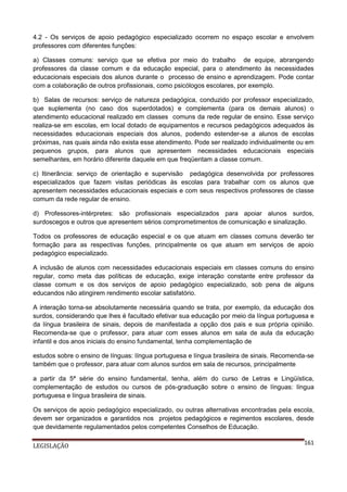 4.2 - Os serviços de apoio pedagógico especializado ocorrem no espaço escolar e envolvem
professores com diferentes funções:
a) Classes comuns: serviço que se efetiva por meio do trabalho de equipe, abrangendo
professores da classe comum e da educação especial, para o atendimento às necessidades
educacionais especiais dos alunos durante o processo de ensino e aprendizagem. Pode contar
com a colaboração de outros profissionais, como psicólogos escolares, por exemplo.
b) Salas de recursos: serviço de natureza pedagógica, conduzido por professor especializado,
que suplementa (no caso dos superdotados) e complementa (para os demais alunos) o
atendimento educacional realizado em classes comuns da rede regular de ensino. Esse serviço
realiza-se em escolas, em local dotado de equipamentos e recursos pedagógicos adequados às
necessidades educacionais especiais dos alunos, podendo estender-se a alunos de escolas
próximas, nas quais ainda não exista esse atendimento. Pode ser realizado individualmente ou em
pequenos grupos, para alunos que apresentem necessidades educacionais especiais
semelhantes, em horário diferente daquele em que freqüentam a classe comum.
c) Itinerância: serviço de orientação e supervisão pedagógica desenvolvida por professores
especializados que fazem visitas periódicas às escolas para trabalhar com os alunos que
apresentem necessidades educacionais especiais e com seus respectivos professores de classe
comum da rede regular de ensino.
d) Professores-intérpretes: são profissionais especializados para apoiar alunos surdos,
surdoscegos e outros que apresentem sérios comprometimentos de comunicação e sinalização.
Todos os professores de educação especial e os que atuam em classes comuns deverão ter
formação para as respectivas funções, principalmente os que atuam em serviços de apoio
pedagógico especializado.
A inclusão de alunos com necessidades educacionais especiais em classes comuns do ensino
regular, como meta das políticas de educação, exige interação constante entre professor da
classe comum e os dos serviços de apoio pedagógico especializado, sob pena de alguns
educandos não atingirem rendimento escolar satisfatório.
A interação torna-se absolutamente necessária quando se trata, por exemplo, da educação dos
surdos, considerando que lhes é facultado efetivar sua educação por meio da língua portuguesa e
da língua brasileira de sinais, depois de manifestada a opção dos pais e sua própria opinião.
Recomenda-se que o professor, para atuar com esses alunos em sala de aula da educação
infantil e dos anos iniciais do ensino fundamental, tenha complementação de
estudos sobre o ensino de línguas: língua portuguesa e língua brasileira de sinais. Recomenda-se
também que o professor, para atuar com alunos surdos em sala de recursos, principalmente
a partir da 5ª série do ensino fundamental, tenha, além do curso de Letras e Lingüística,
complementação de estudos ou cursos de pós-graduação sobre o ensino de línguas: língua
portuguesa e língua brasileira de sinais.
Os serviços de apoio pedagógico especializado, ou outras alternativas encontradas pela escola,
devem ser organizados e garantidos nos projetos pedagógicos e regimentos escolares, desde
que devidamente regulamentados pelos competentes Conselhos de Educação.
LEGISLAÇÃO

161

 