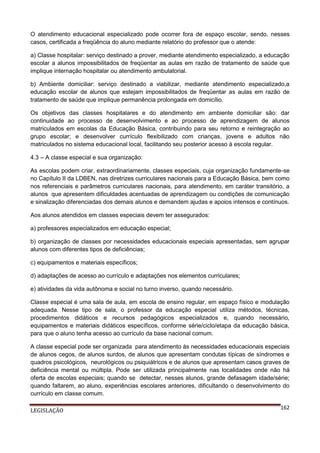 O atendimento educacional especializado pode ocorrer fora de espaço escolar, sendo, nesses
casos, certificada a freqüência do aluno mediante relatório do professor que o atende:
a) Classe hospitalar: serviço destinado a prover, mediante atendimento especializado, a educação
escolar a alunos impossibilitados de freqüentar as aulas em razão de tratamento de saúde que
implique internação hospitalar ou atendimento ambulatorial.
b) Ambiente domiciliar: serviço destinado a viabilizar, mediante atendimento especializado,a
educação escolar de alunos que estejam impossibilitados de freqüentar as aulas em razão de
tratamento de saúde que implique permanência prolongada em domicílio.
Os objetivos das classes hospitalares e do atendimento em ambiente domiciliar são: dar
continuidade ao processo de desenvolvimento e ao processo de aprendizagem de alunos
matriculados em escolas da Educação Básica, contribuindo para seu retorno e reintegração ao
grupo escolar; e desenvolver currículo flexibilizado com crianças, jovens e adultos não
matriculados no sistema educacional local, facilitando seu posterior acesso à escola regular.
4.3 – A classe especial e sua organização:
As escolas podem criar, extraordinariamente, classes especiais, cuja organização fundamente-se
no Capítulo II da LDBEN, nas diretrizes curriculares nacionais para a Educação Básica, bem como
nos referenciais e parâmetros curriculares nacionais, para atendimento, em caráter transitório, a
alunos que apresentem dificuldades acentuadas de aprendizagem ou condições de comunicação
e sinalização diferenciadas dos demais alunos e demandem ajudas e apoios intensos e contínuos.
Aos alunos atendidos em classes especiais devem ter assegurados:
a) professores especializados em educação especial;
b) organização de classes por necessidades educacionais especiais apresentadas, sem agrupar
alunos com diferentes tipos de deficiências;
c) equipamentos e materiais específicos;
d) adaptações de acesso ao currículo e adaptações nos elementos curriculares;
e) atividades da vida autônoma e social no turno inverso, quando necessário.
Classe especial é uma sala de aula, em escola de ensino regular, em espaço físico e modulação
adequada. Nesse tipo de sala, o professor da educação especial utiliza métodos, técnicas,
procedimentos didáticos e recursos pedagógicos especializados e, quando necessário,
equipamentos e materiais didáticos específicos, conforme série/ciclo/etapa da educação básica,
para que o aluno tenha acesso ao currículo da base nacional comum.
A classe especial pode ser organizada para atendimento às necessidades educacionais especiais
de alunos cegos, de alunos surdos, de alunos que apresentam condutas típicas de síndromes e
quadros psicológicos, neurológicos ou psiquiátricos e de alunos que apresentam casos graves de
deficiência mental ou múltipla. Pode ser utilizada principalmente nas localidades onde não há
oferta de escolas especiais; quando se detectar, nesses alunos, grande defasagem idade/série;
quando faltarem, ao aluno, experiências escolares anteriores, dificultando o desenvolvimento do
currículo em classe comum.
LEGISLAÇÃO

162

 
