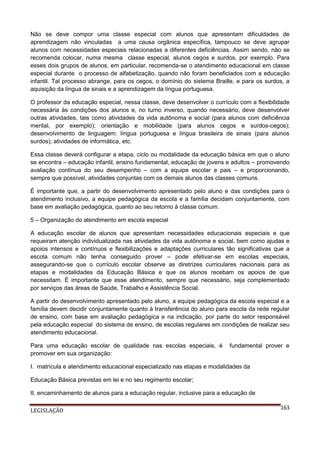 Não se deve compor uma classe especial com alunos que apresentam dificuldades de
aprendizagem não vinculadas a uma causa orgânica específica, tampouco se deve agrupar
alunos com necessidades especiais relacionadas a diferentes deficiências. Assim sendo, não se
recomenda colocar, numa mesma classe especial, alunos cegos e surdos, por exemplo. Para
esses dois grupos de alunos, em particular, recomenda-se o atendimento educacional em classe
especial durante o processo de alfabetização, quando não foram beneficiados com a educação
infantil. Tal processo abrange, para os cegos, o domínio do sistema Braille, e para os surdos, a
aquisição da língua de sinais e a aprendizagem da língua portuguesa.
O professor da educação especial, nessa classe, deve desenvolver o currículo com a flexibilidade
necessária às condições dos alunos e, no turno inverso, quando necessário, deve desenvolver
outras atividades, tais como atividades da vida autônoma e social (para alunos com deficiência
mental, por exemplo); orientação e mobilidade (para alunos cegos e surdos-cegos);
desenvolvimento de linguagem: língua portuguesa e língua brasileira de sinais (para alunos
surdos); atividades de informática, etc.
Essa classe deverá configurar a etapa, ciclo ou modalidade da educação básica em que o aluno
se encontra – educação infantil, ensino fundamental, educação de jovens e adultos – promovendo
avaliação contínua do seu desempenho – com a equipe escolar e pais – e proporcionando,
sempre que possível, atividades conjuntas com os demais alunos das classes comuns.
É importante que, a partir do desenvolvimento apresentado pelo aluno e das condições para o
atendimento inclusivo, a equipe pedagógica da escola e a família decidam conjuntamente, com
base em avaliação pedagógica, quanto ao seu retorno à classe comum.
5 – Organização do atendimento em escola especial
A educação escolar de alunos que apresentam necessidades educacionais especiais e que
requeiram atenção individualizada nas atividades da vida autônoma e social, bem como ajudas e
apoios intensos e contínuos e flexibilizações e adaptações curriculares tão significativas que a
escola comum não tenha conseguido prover – pode efetivar-se em escolas especiais,
assegurando-se que o currículo escolar observe as diretrizes curriculares nacionais para as
etapas e modalidades da Educação Básica e que os alunos recebam os apoios de que
necessitam. É importante que esse atendimento, sempre que necessário, seja complementado
por serviços das áreas de Saúde, Trabalho e Assistência Social.
A partir do desenvolvimento apresentado pelo aluno, a equipe pedagógica da escola especial e a
família devem decidir conjuntamente quanto à transferência do aluno para escola da rede regular
de ensino, com base em avaliação pedagógica e na indicação, por parte do setor responsável
pela educação especial do sistema de ensino, de escolas regulares em condições de realizar seu
atendimento educacional.
Para uma educação escolar de qualidade nas escolas especiais, é
promover em sua organização:

fundamental prover e

I. matrícula e atendimento educacional especializado nas etapas e modalidades da
Educação Básica previstas em lei e no seu regimento escolar;
II. encaminhamento de alunos para a educação regular, inclusive para a educação de
LEGISLAÇÃO

163

 
