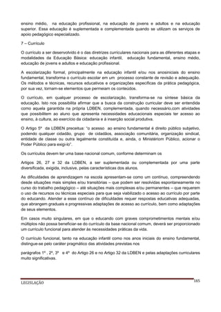 ensino médio, na educação profissional, na educação de jovens e adultos e na educação
superior. Essa educação é suplementada e complementada quando se utilizam os serviços de
apoio pedagógico especializado.
7 – Currículo
O currículo a ser desenvolvido é o das diretrizes curriculares nacionais para as diferentes etapas e
modalidades da Educação Básica: educação infantil, educação fundamental, ensino médio,
educação de jovens e adultos e educação profissional.
A escolarização formal, principalmente na educação infantil e/ou nos anosiniciais do ensino
fundamental, transforma o currículo escolar em um processo constante de revisão e adequação.
Os métodos e técnicas, recursos educativos e organizações específicas da prática pedagógica,
por sua vez, tornam-se elementos que permeiam os conteúdos.
O currículo, em qualquer processo de escolarização, transforma-se na síntese básica da
educação. Isto nos possibilita afirmar que a busca da construção curricular deve ser entendida
como aquela garantida na própria LDBEN, complementada, quando necessário,com atividades
que possibilitem ao aluno que apresenta necessidades educacionais especiais ter acesso ao
ensino, à cultura, ao exercício da cidadania e à inserção social produtiva.
O Artigo 5º da LDBEN preceitua: “o acesso ao ensino fundamental é direito público subjetivo,
podendo qualquer cidadão, grupo de cidadãos, associação comunitária, organização sindical,
entidade de classe ou outra legalmente constituída e, ainda, o Ministériom Público, acionar o
Poder Público para exigi-lo”.
Os currículos devem ter uma base nacional comum, conforme determinam os
Artigos 26, 27 e 32 da LDBEN, a ser suplementada ou complementada por uma parte
diversificada, exigida, inclusive, pelas características dos alunos.
As dificuldades de aprendizagem na escola apresentam-se como um contínuo, compreendendo
desde situações mais simples e/ou transitórias – que podem ser resolvidas espontaneamente no
curso do trabalho pedagógico – até situações mais complexas e/ou permanentes – que requerem
o uso de recursos ou técnicas especiais para que seja viabilizado o acesso ao currículo por parte
do educando. Atender a esse contínuo de dificuldades requer respostas educativas adequadas,
que abrangem graduais e progressivas adaptações de acesso ao currículo, bem como adaptações
de seus elementos.
Em casos muito singulares, em que o educando com graves comprometimentos mentais e/ou
múltiplos não possa beneficiar-se do currículo da base nacional comum, deverá ser proporcionado
um currículo funcional para atender às necessidades práticas da vida.
O currículo funcional, tanto na educação infantil como nos anos iniciais do ensino fundamental,
distingue-se pelo caráter pragmático das atividades previstas nos
parágrafos 1º , 2º, 3º e 4º do Artigo 26 e no Artigo 32 da LDBEN e pelas adaptações curriculares
muito significativas.

LEGISLAÇÃO

165

 