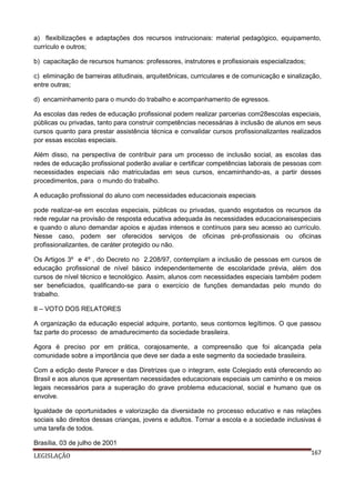 a) flexibilizações e adaptações dos recursos instrucionais: material pedagógico, equipamento,
currículo e outros;
b) capacitação de recursos humanos: professores, instrutores e profissionais especializados;
c) eliminação de barreiras atitudinais, arquitetônicas, curriculares e de comunicação e sinalização,
entre outras;
d) encaminhamento para o mundo do trabalho e acompanhamento de egressos.
As escolas das redes de educação profissional podem realizar parcerias com28escolas especiais,
públicas ou privadas, tanto para construir competências necessárias à inclusão de alunos em seus
cursos quanto para prestar assistência técnica e convalidar cursos profissionalizantes realizados
por essas escolas especiais.
Além disso, na perspectiva de contribuir para um processo de inclusão social, as escolas das
redes de educação profissional poderão avaliar e certificar competências laborais de pessoas com
necessidades especiais não matriculadas em seus cursos, encaminhando-as, a partir desses
procedimentos, para o mundo do trabalho.
A educação profissional do aluno com necessidades educacionais especiais
pode realizar-se em escolas especiais, públicas ou privadas, quando esgotados os recursos da
rede regular na provisão de resposta educativa adequada às necessidades educacionaisespeciais
e quando o aluno demandar apoios e ajudas intensos e contínuos para seu acesso ao currículo.
Nesse caso, podem ser oferecidos serviços de oficinas pré-profissionais ou oficinas
profissionalizantes, de caráter protegido ou não.
Os Artigos 3º e 4º , do Decreto no 2.208/97, contemplam a inclusão de pessoas em cursos de
educação profissional de nível básico independentemente de escolaridade prévia, além dos
cursos de nível técnico e tecnológico. Assim, alunos com necessidades especiais também podem
ser beneficiados, qualificando-se para o exercício de funções demandadas pelo mundo do
trabalho.
II – VOTO DOS RELATORES
A organização da educação especial adquire, portanto, seus contornos legítimos. O que passou
faz parte do processo de amadurecimento da sociedade brasileira.
Agora é preciso por em prática, corajosamente, a compreensão que foi alcançada pela
comunidade sobre a importância que deve ser dada a este segmento da sociedade brasileira.
Com a edição deste Parecer e das Diretrizes que o integram, este Colegiado está oferecendo ao
Brasil e aos alunos que apresentam necessidades educacionais especiais um caminho e os meios
legais necessários para a superação do grave problema educacional, social e humano que os
envolve.
Igualdade de oportunidades e valorização da diversidade no processo educativo e nas relações
sociais são direitos dessas crianças, jovens e adultos. Tornar a escola e a sociedade inclusivas é
uma tarefa de todos.
Brasília, 03 de julho de 2001
LEGISLAÇÃO

167

 
