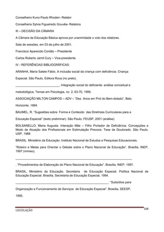 Conselheiro Kuno Paulo Rhoden- Relator
Conselheira Sylvia Figueiredo Gouvêa- Relatora
III – DECISÃO DA CÂMARA
A Câmara de Educação Básica aprova por unanimidade o voto dos relatores.
Sala de sessões, em 03 de julho de 2001.
Francisco Aparecido Cordão – Presidente
Carlos Roberto Jamil Cury – Vice-presidente
IV - REFERÊNCIAS BIBLIOGRÁFICAS:
ARANHA, Maria Salete Fábio. A inclusão social da criança com deficiência. Criança
Especial. São Paulo, Editora Roca (no prelo).
__________________________. Integração social do deficiente: análise conceitual e
metodológica. Temas em Psicologia, no 2, 63-70, 1995.
ASSOCIAÇÃO MILTON CAMPOS – ADV – “Dez Anos em Prol do Bem-dotado”, Belo
Horizonte, 1884.
BAUMEL, R. “Sugestões sobre Forma e Conteúdo das Diretrizes Curriculares para a
Educação Especial” (texto preliminar). São Paulo, FEUSP, 2001 (análise)
BOLSANELLO, Maria Augusta. Interação Mãe – Filho Portador de Deficiência: Concepções e
Modo de Atuação dos Profissionais em Estimulação Precoce. Tese de Doutorado. São Paulo,
USP, 1988.
BRASIL. Ministério da Educação. Instituto Nacional de Estudos e Pesquisas Educacionais.
“Roteiro e Metas para Orientar o Debate sobre o Plano Nacional de Educação”. Brasília, INEP,
1997 (mimeo).
_____________________________________________________________________
. “Procedimentos de Elaboração do Plano Nacional de Educação”. Brasília, INEP, 1997.
BRASIL. Ministério da Educação. Secretaria de Educação Especial. Política Nacional de
Educação Especial. Brasília, Secretaria de Educação Especial, 1994.
_______________________________________________________. “Subsídios para
Organização e Funcionamento de Serviços de Educação Especial”. Brasília, SEESP,
1995.

LEGISLAÇÃO

168

 