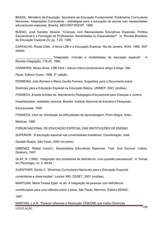 BRASIL. Ministério da Educação. Secretaria de Educação Fundamental. Parâmetros Curriculares
Nacionais: Adaptações Curriculares - estratégias para a educação de alunos com necessidades
educacionais especiais. Brasília, MEC/SEF/SEESP, 1999.
BUENO, José Geraldo Silveira. “Crianças com Necessidades Educativas Especiais, Política
Educacional e a Formação de Professores: Generalistas ou Especialistas?” in Revista Brasileira
de Educação Especial (5), pp. 7-25, 1999.
CARVALHO, Rosita Edler. A Nova LDB e a Educação Especial. Rio de Janeiro, WVA, 1998, 302ª
edição.
______________________.“Integração, inclusão e modalidades da educação especial”
Revista Integração, 119-25, 1996.

in

CARNEIRO, Moaci Alves. LDB Fácil – leitura crítico-compreensiva artigo a artigo. São
Paulo, Editora Vozes, 1998, 2ª edição.
FERREIRA, Júlio Romero e Maria Cecília Ferreira. Sugestões para o Documento sobre
Diretrizes para a Educação Especial na Educação Básica. UNIMEP, 2001 (análise)
FONSECA, Eneida Simões da. Atendimento Pedagógico-Educacional para Crianças e Jovens
Hospitalizados: realidade nacional. Brasília, Instituto Nacional de Estudos e Pesquisas
Educacionais, 1999.
FONSECA, Vítor da. Introdução às Dificuldades de Aprendizagem. Porto Alegre, Artes
Médicas, 1995.
FÓRUM NACIONAL DE EDUCAÇÃO ESPECIAL DAS INSTITUIÇÕES DE ENSINO
SUPERIOR. “A educação especial nas universidades brasileiras” Coordenação: José
Geraldo Bueno. São Paulo, 2000 (no prelo).
GIMENEZ, Rafael (coord.). Ncessidades Educativas Especiais. Trad. Ana Escoval. Lisboa,
Dinalivro, 1997.
GLAT, R. (1995). “Integração dos portadores de deficiência: uma questão psicossocial” in Temas
em Psicologia, no 2, 89-94.
GUENTHER, Zenita C. “Diretrizes Curriculares Nacionais para a Educação Especial:
comentários e observações”. Lavras- MG, CEDET, 2001 (análise).
MANTOAN, Maria Teresa Eglér et alii. A integração de pessoas com deficiência:
contribuições para uma reflexão sobre o tema. São Paulo, Memnon, Editora SENAC,
1997.
MARTINS, L.A.R. “Parecer referente à Resolução CEB/CNE que institui Diretrizes
LEGISLAÇÃO

169

 