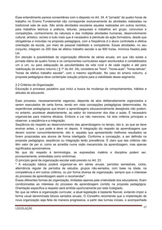 Esse entendimento parece consentâneo com o disposto no Art. 34. A "jornada" de quatro horas de
trabalho no Ensino Fundamental não corresponde exclusivamente às atividades realizadas na
tradicional sala de aula. São ainda atividades escolares aquelas realizadas em outros recintos,
para trabalhos teóricos e práticos, leituras, pesquisas e trabalhos em grupo, concursos e
competições, conhecimento da natureza e das múltiplas atividades humanas, desenvolvimento
cultural, artístico, recreio e tudo mais que é necessário à plenitude da ação formadora, desde que
obrigatórias e incluídas na proposta pedagógica, com a freqüência d o aluno controlada e efetiva
orientação da escola, por meio de pessoal habilitado e competente. Essas atividades, no seu
conjunto, integram os 200 dias de efetivo trabalho escolar e as 800 horas, mínimos fixados pela
Lei.
Em atenção à possibilidade de organização diferente de séries anuais, em que não exista a
jornada diária de quatro horas e os componentes curriculares sejam escriturados e contabilizados
um a um, ou para adequação às peculiaridades da vida rural e de cada região e até para
viabilização do ensino noturno ( § 1º do Art. 34), considera-se "hora", "horas-aula", "horas-letivas",
"horas de efetivo trabalho escolar", com o mesmo significado. No caso do ensino noturno, a
proposta pedagógica deve contemplar solução própria para a viabilidade desse segmento.
2.2 Critérios de Organização
Educação é processo paulatino que inclui a busca da mudança de comportamentos, hábitos e
atitudes do educando.
Esse processo, necessariamente vagaroso, depende de atos deliberadamente organizados a
serem executados de certa forma, tendo em vista concepções pedagógicas determinadas. As
experiências pedagógicas que levam a aprendizagens educacionalmente desejáveis não podem,
no entanto, acontecer aleatoriamente, ao sabor do transcorrer dos dias e aulas. É necessário
organizá-las para máxima eficácia. Embora a Lei não mencione, há dois critérios principais a
observar: a seqüência e a integração.
Seqüência diz respeito ao desenvolvimento das aprendizagens no tempo, isto é, ao que se deve
ensinar antes, o que pode e deve vir depois. A integração diz respeito às aprendizagens que
devem ocorrer concomitantemente, isto é, aquelas que apresentarão melhores resultados se
forem propiciadas aos alunos de forma interligada. Conforme a concepção, a ser definida na
proposta pedagógica, seqüência ou integração terão prevalência. É claro que tais critérios não
têm valor de per si, como se acredita numa visão mecanicista da aprendizagem, mas apenas
significados aproximativos.
No que diz respeito à terminologia, as expressões matéria e disciplina podem ser,
provisoriamente, entendidas como sinônimas.
O princípio geral de organização escolar está previsto no Art. 23:
" A educação básica poderá organizar-se em séries anuais, períodos semestrais, ciclos,
alternância regular de períodos de estudos, grupos não-seriados, com base na idade, na
competência e em outros critérios, ou por forma diversa de organização, sempre que o interesse
do processo de aprendizagem assim o recomendar".
Essas diferentes formas de organização, limitadas apenas pela criatividade dos educadores, ficam
condicionadas ao interesse do processo de aprendizagem contido na proposta pedagógica.
Orientação específica a respeito será emitida oportunamente por este Colegiado.
No que se refere à organização curricular, a atual legislação é bastante flexível, evitando impor a
forma usual denominada blocos seriados anuais. O Conselho recomenda que a implantação de
nova organização seja feita de maneira progressiva, a partir das turmas iniciais, e acompanhada
LEGISLAÇÃO

17

 