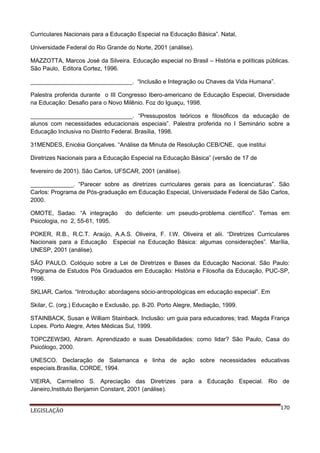 Curriculares Nacionais para a Educação Especial na Educação Básica”. Natal,
Universidade Federal do Rio Grande do Norte, 2001 (análise).
MAZZOTTA, Marcos José da Silveira. Educação especial no Brasil – História e políticas públicas.
São Paulo, Editora Cortez, 1996.
_______________________________. “Inclusão e Integração ou Chaves da Vida Humana”.
Palestra proferida durante o III Congresso Ibero-americano de Educação Especial, Diversidade
na Educação: Desafio para o Novo Milênio. Foz do Iguaçu, 1998.
_______________________________. “Pressupostos teóricos e filosóficos da educação de
alunos com necessidades educacionais especiais”. Palestra proferida no I Seminário sobre a
Educação Inclusiva no Distrito Federal. Brasília, 1998.
31MENDES, Enicéia Gonçalves. “Análise da Minuta de Resolução CEB/CNE, que institui
Diretrizes Nacionais para a Educação Especial na Educação Básica” (versão de 17 de
fevereiro de 2001). São Carlos, UFSCAR, 2001 (análise).
_____________. “Parecer sobre as diretrizes curriculares gerais para as licenciaturas”. São
Carlos: Programa de Pós-graduação em Educação Especial, Universidade Federal de São Carlos,
2000.
OMOTE, Sadao. “A integração
Psicologia, no 2, 55-61, 1995.

do deficiente: um pseudo-problema científico”. Temas em

POKER, R.B., R.C.T. Araújo, A.A.S. Oliveira, F. I.W. Oliveira et alii. “Diretrizes Curriculares
Nacionais para a Educação Especial na Educação Básica: algumas considerações”. Marília,
UNESP, 2001 (análise).
SÃO PAULO. Colóquio sobre a Lei de Diretrizes e Bases da Educação Nacional. São Paulo:
Programa de Estudos Pós Graduados em Educação: História e Filosofia da Educação, PUC-SP,
1996.
SKLIAR, Carlos. “Introdução: abordagens sócio-antropológicas em educação especial”. Em
Skilar, C. (org.) Educação e Exclusão, pp. 8-20. Porto Alegre, Mediação, 1999.
STAINBACK, Susan e William Stainback. Inclusão: um guia para educadores; trad. Magda França
Lopes. Porto Alegre, Artes Médicas Sul, 1999.
TOPCZEWSKI, Abram. Aprendizado e suas Desabilidades: como lidar? São Paulo, Casa do
Psicólogo, 2000.
UNESCO. Declaração de Salamanca e linha de ação sobre necessidades educativas
especiais.Brasília, CORDE, 1994.
VIEIRA, Carmelino S. Apreciação das Diretrizes para a Educação Especial. Rio de
Janeiro,Instituto Benjamin Constant, 2001 (análise).
LEGISLAÇÃO

170

 