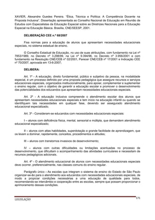 XAVIER, Alexandre Guedes Pereira. “Ética, Técnica e Política: A Competência Docente na
Proposta Inclusiva”. Dissertação apresentada ao Conselho Nacional de Educação em Reunião de
Estudos com Especialistas da Educação Especial sobre as Diretrizes Nacionais para a Educação
Especial na Educação Básica. Brasília, CNE/SEESP, 2001.
DELIBERAÇÃO CEE n.º 68/2007
Fixa normas para a educação de alunos que apresentam necessidades educacionais
especiais, no sistema estadual de ensino.
O Conselho Estadual de Educação, no uso de suas atribuições, com fundamento na Lei nº
7853/1989, no Decreto nº 3.298/99, na Lei nº 9.394/96, no Decreto nº 3.956/2001 e com
fundamento na Resolução CNE/CEB nº 02/2001, Parecer CNE/CEB nº 17/2001 e Indicação CEE
nº 70/2007, aprovada em 13-6-2007;
DELIBERA:
Art. 1º - A educação, direito fundamental, público e subjetivo da pessoa, na modalidade
especial, é um processo definido por uma proposta pedagógica que assegure recursos e serviços
educacionais especiais, organizados institucionalmente, para apoiar, complementar e suplementar
o ensino regular, com o objetivo de garantir a educação escolar e promover o desenvolvimento
das potencialidades dos educandos que apresentam necessidades educacionais especiais.
Art. 2º - A educação inclusiva compreende o atendimento escolar dos alunos que
apresentam necessidades educacionais especiais e tem início na educação infantil ou quando se
identifiquem tais necessidades em qualquer fase, devendo ser assegurado atendimento
educacional especializado.
Art. 3º - Consideram-se educandos com necessidades educacionais especiais:
I – alunos com deficiência física, mental, sensorial e múltipla, que demandem atendimento
educacional especializado;
II – alunos com altas habilidades, superdotação e grande facilidade de aprendizagem, que
os levem a dominar, rapidamente, conceitos, procedimentos e atitudes;
III – alunos com transtornos invasivos de desenvolvimento;
IV – alunos com outras dificuldades ou limitações acentuadas no processo de
desenvolvimento, que dificultam o acompanhamento das atividades curriculares e necessitam de
recursos pedagógicos adicionais.
Art. 4º - O atendimento educacional de alunos com necessidades educacionais especiais
deve ocorrer, preferencialmente, nas classes comuns do ensino regular.
Parágrafo único - As escolas que integram o sistema de ensino do Estado de São Paulo
organizar-se-ão para o atendimento aos educandos com necessidades educacionais especiais, de
modo a propiciar condições necessárias a uma educação de qualidade para todos,
recomendando-se intercâmbio e cooperação entre as escolas, sempre que possam proporcionar o
aprimoramento dessas condições.

LEGISLAÇÃO

171

 