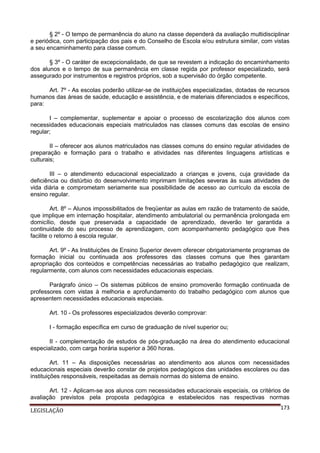 § 2º - O tempo de permanência do aluno na classe dependerá da avaliação multidisciplinar
e periódica, com participação dos pais e do Conselho de Escola e/ou estrutura similar, com vistas
a seu encaminhamento para classe comum.
§ 3º - O caráter de excepcionalidade, de que se revestem a indicação do encaminhamento
dos alunos e o tempo de sua permanência em classe regida por professor especializado, será
assegurado por instrumentos e registros próprios, sob a supervisão do órgão competente.
Art. 7º - As escolas poderão utilizar-se de instituições especializadas, dotadas de recursos
humanos das áreas de saúde, educação e assistência, e de materiais diferenciados e específicos,
para:
I – complementar, suplementar e apoiar o processo de escolarização dos alunos com
necessidades educacionais especiais matriculados nas classes comuns das escolas de ensino
regular;
II – oferecer aos alunos matriculados nas classes comuns do ensino regular atividades de
preparação e formação para o trabalho e atividades nas diferentes linguagens artísticas e
culturais;
III – o atendimento educacional especializado a crianças e jovens, cuja gravidade da
deficiência ou distúrbio do desenvolvimento imprimam limitações severas às suas atividades de
vida diária e comprometam seriamente sua possibilidade de acesso ao currículo da escola de
ensino regular.
Art. 8º – Alunos impossibilitados de freqüentar as aulas em razão de tratamento de saúde,
que implique em internação hospitalar, atendimento ambulatorial ou permanência prolongada em
domicílio, desde que preservada a capacidade de aprendizado, deverão ter garantida a
continuidade do seu processo de aprendizagem, com acompanhamento pedagógico que lhes
facilite o retorno à escola regular.
Art. 9º - As Instituições de Ensino Superior devem oferecer obrigatoriamente programas de
formação inicial ou continuada aos professores das classes comuns que lhes garantam
apropriação dos conteúdos e competências necessárias ao trabalho pedagógico que realizam,
regularmente, com alunos com necessidades educacionais especiais.
Parágrafo único – Os sistemas públicos de ensino promoverão formação continuada de
professores com vistas à melhoria e aprofundamento do trabalho pedagógico com alunos que
apresentem necessidades educacionais especiais.
Art. 10 - Os professores especializados deverão comprovar:
I - formação específica em curso de graduação de nível superior ou;
II - complementação de estudos de pós-graduação na área do atendimento educacional
especializado, com carga horária superior a 360 horas.
Art. 11 – As disposições necessárias ao atendimento aos alunos com necessidades
educacionais especiais deverão constar de projetos pedagógicos das unidades escolares ou das
instituições responsáveis, respeitadas as demais normas do sistema de ensino.
Art. 12 - Aplicam-se aos alunos com necessidades educacionais especiais, os critérios de
avaliação previstos pela proposta pedagógica e estabelecidos nas respectivas normas
LEGISLAÇÃO

173

 