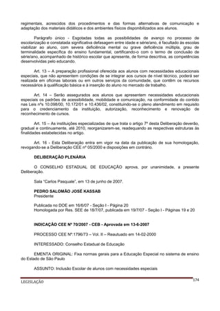 regimentais, acrescidos dos procedimentos e das formas alternativas de comunicação e
adaptação dos materiais didáticos e dos ambientes físicos disponibilizados aos alunos.
Parágrafo único - Esgotadas todas as possibilidades de avanço no processo de
escolarização e constatada significativa defasagem entre idade e série/ano, é facultado às escolas
viabilizar ao aluno, com severa deficiência mental ou grave deficiência múltipla, grau de
terminalidade específica do ensino fundamental, certificando-o com o termo de conclusão de
série/ano, acompanhado de histórico escolar que apresente, de forma descritiva, as competências
desenvolvidas pelo educando.
Art. 13 – A preparação profissional oferecida aos alunos com necessidades educacionais
especiais, que não apresentem condições de se integrar aos cursos de nível técnico, poderá ser
realizada em oficinas laborais ou em outros serviços da comunidade, que contêm os recursos
necessários à qualificação básica e à inserção do aluno no mercado de trabalho.
Art. 14 – Serão assegurados aos alunos que apresentem necessidades educacionais
especiais os padrões de acessibilidade, mobilidade e comunicação, na conformidade do contido
nas Leis nºs 10.098/00, 10.172/01 e 10.436/02, constituindo-se o pleno atendimento em requisito
para o credenciamento da instituição, autorização, reconhecimento e renovação de
reconhecimento de cursos.
Art. 15 – As instituições especializadas de que trata o artigo 7º desta Deliberação deverão,
gradual e continuamente, até 2010, reorganizarem-se, readequando as respectivas estruturas às
finalidades estabelecidas no artigo.
Art. 16 - Esta Deliberação entra em vigor na data da publicação de sua homologação,
revogando-se a Deliberação CEE nº 05/2000 e disposições em contrário.
DELIBERAÇÃO PLENÁRIA
O CONSELHO ESTADUAL DE EDUCAÇÃO aprova, por unanimidade, a presente
Deliberação.
Sala “Carlos Pasquale”, em 13 de junho de 2007.
PEDRO SALOMÃO JOSÉ KASSAB
Presidente
Publicada no DOE em 16/6/07 - Seção I - Página 20
Homologada por Res. SEE de 18/7/07, publicada em 19/7/07 - Seção I - Páginas 19 e 20

INDICAÇÃO CEE Nº 70/2007 - CEB - Aprovada em 13-6-2007
PROCESSO CEE Nº:1796/73 – Vol. II – Reautuado em 14-02-2000
INTERESSADO: Conselho Estadual de Educação
EMENTA ORIGINAL: Fixa normas gerais para a Educação Especial no sistema de ensino
do Estado de São Paulo
ASSUNTO: Inclusão Escolar de alunos com necessidades especiais
LEGISLAÇÃO

174

 