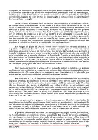 avançando em ritmos pouco compatíveis com o desejado. Nessa perspectiva e buscando atender
a tais anseios, os sistemas de ensino vêm implementando, em todos os níveis da administração,
medidas que visam à transformação do sistema educacional em um conjunto de instituições
democráticas, capazes de gerar, em fase de escolarização, a inclusão social e a aprendizagem
bem sucedida da população.
Nesse contexto, a escola inclusiva se constitui na Instituição que, com maior propriedade,
se mantém atenta às necessidades de seus alunos e às expectativas da comunidade em que se
insere. É uma escola que se constrói, a partir da permanente interação com os educandos, seus
familiares e outros integrantes da comunidade, dando-lhes voz e condições para que possam
atuar, efetivamente, no desenvolvimento das atividades escolares, partilhando responsabilidades,
em um ambiente de colaboração e de convívio solidário. É uma concepção de educação que a
sustenta, que não exclui, que assegura o acolhimento de todos que a demandam, que garante
sua permanência com sucesso, e que se empenha em mudar, para responder à ampla e
complexa diversidade das necessidades educacionais diagnosticadas, independentemente das
condições sociais, físicas, de saúde e possibilidades relacionais existentes.
Em relação ao papel da unidade escolar nesse contexto de processo educativo, a
expectativa da sociedade brasileira é a de que a escola contribua para desenvolver os valores
essenciais ao convívio humano, ao mesmo tempo que garanta oportunidades que permitam a
inclusão de todas as crianças e jovens no mundo da cultura, da ciência, da arte e do trabalho. É
uma expectativa que se encontra sinalizada na Constituição Brasileira e explicitada na Lei de
Diretrizes e Bases da Educação Nacional, no momento em que estabelecem que a educação a
ser ministrada a todos aqueles que a buscam deve-se efetivar em igualdade de condições de
acesso e permanência, inspirada pelos princípios de liberdade e pluralismo de idéias, pela adoção
de concepções pedagógicas e de ideais de solidariedade humana.
Com esse entendimento, o vínculo entre a educação escolar, o trabalho e as práticas
sociais passa a se constituir no pré-requisito para o alcance das finalidades da educação nacional,
estabelecidas pela LDB, quais sejam, a de assegurar o pleno desenvolvimento do educando, seu
preparo para o exercício da cidadania e sua qualificação para o trabalho.
Por outro lado, a LDB, ao denominar alunos que apresentam necessidades educacionais
especiais, pretendeu descaracterizar o conceito centrado no aluno como o sujeito que porta, que
carrega consigo um déficit. Ao generalizar a terminologia, a LDB faz sobressair quão diferentes
são as demandas dos alunos, a pluralidade dos estilos e ritmos de aprendizagem que
apresentam, a diversidade das dificuldades de que são portadores, delineando um universo plural
de necessidades que atinge todo e qualquer aluno, independentemente do perfil que o defina. E é,
desse universo, que fazem parte os alunos com deficiências, com altas habilidades e com
distúrbios globais de desenvolvimento. Nesse sentido, esses alunos são definidos pela Resolução
CNE/CEB nº 02/2001, como:
“....... os que, durante o processo educacional, apresentem dificuldades acentuadas de
aprendizagem ou limitações no processo de desenvolvimento, que dificultem o acompanhamento
das atividades curriculares; dificuldades de comunicação e sinalização, que demandem utilização
de linguagens e códigos aplicáveis; altas habilidades/superdotação e grande facilidade de
aprendizagem que os leve a dominar rapidamente conceitos, procedimentos e atitudes”.
É, portanto, um conceito de aluno e uma concepção de educação especial, que implicam,
na reestruturação de um sistema de ensino, na qualidade dos serviços por ele disponibilizados,
em especial, por aqueles destinados à formação e à construção de um novo perfil do docente. É
um processo de reconstrução coletiva, aberta, que pressupõe o preparo de todo o sistema
educacional, contemplando recursos humanos, recursos materiais e mecanismos de suporte que
assegurem o ingresso e a permanência de todos que pleiteiam seu direito à educação.
176
LEGISLAÇÃO

 