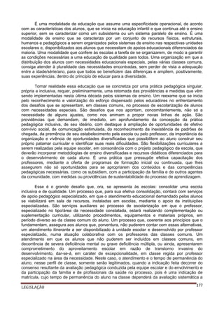 É uma modalidade de educação que assume uma especificidade operacional, de acordo
com as características dos alunos, que se inicia na educação infantil e que continua até o ensino
superior, sem se caracterizar como um subsistema ou um sistema paralelo de ensino. É uma
modalidade de ensino que se caracteriza por um conjunto de recursos físicos, estruturais,
humanos e pedagógicos a serem organizados pelos sistemas de ensino nas respectivas unidades
escolares e, disponibilizados aos alunos que necessitam de apoios educacionais diferenciados da
maioria. Uma modalidade que confere às escolas a tarefa de se organizarem, de modo a garantir
as condições necessárias a uma educação de qualidade para todos. Uma organização em que a
distribuição dos alunos com necessidades educacionais especiais, pelas várias classes comuns,
consiga atender à pluralidade das necessidades encontradas, sem perder de vista a adequação
entre a idade/série/ano, para que todos se beneficiem das diferenças e ampliem, positivamente,
suas experiências, dentro do princípio de educar para a diversidade.
Tornar realidade essa educação que se concretiza por uma prática pedagógica singular,
própria e inclusiva, requer, preliminarmente, uma retomada das providências e medidas que vêm
sendo implementadas nesta última década pelos sistemas de ensino. Um reexame que se inicia
pelo reconhecimento e valorização do esforço dispensado pelos educadores no enfrentamento
dos desafios que se apresentam, em classes comuns, no processo de escolarização de alunos
com necessidades especiais. São desafios que nos apontam, concomitantemente, não só a
necessidade de alguns ajustes, como nos animam a propor novas linhas de ação. São
providências que demandam, de imediato, um aprofundamento da concepção da prática
pedagógica inclusiva, de seu ideário, com destaque à ampliação de oportunidades de efetivo
convívio social, de comunicação estimulada, do reconhecimento da inexistência de padrões de
chegada, da premência de seu estabelecimento pela escola ou pelo professor, da importância da
organização e vivência de oportunidades diversificadas que possibilitem ao aluno construir seu
próprio patamar curricular e identificar suas reais dificuldades. São flexibilizações curriculares a
serem realizadas pela equipe escolar, em consonância com o projeto pedagógico da escola, que
deverão incorporar metodologias de ensino diversificadas e recursos didáticos diferenciados para
o desenvolvimento de cada aluno. É uma prática que pressupõe efetiva capacitação dos
professores, mediante a oferta de programas de formação inicial ou continuada, que lhes
assegurem não só oportunidades para se apropriarem dos conteúdos e das competências
pedagógicas necessárias, como os subsidiem, com a participação da família e de outros agentes
da comunidade, com medidas ou providências de sustentabilidade do processo de aprendizagem.
Esse é o grande desafio que, ora, se apresenta às escolas: consolidar uma escola
inclusiva e de qualidade. Um processo que, para sua efetiva consolidação, contará com serviços
de apoio pedagógico especializado, em que o atendimento educacional demandado pelos alunos
se viabilizará em sala de recursos, instaladas em escolas, mediante o apoio de instituições
especializadas. São serviços auxiliares ao processo de escolarização em que o professor,
especializado no tipo/área da necessidade constatada, estará realizando complementação ou
suplementação curricular, utilizando procedimentos, equipamentos e materiais próprios, em
período diverso ao da classe comum do aluno. Um processo que, coerente aos princípios que o
fundamentam, assegura aos alunos que, porventura, não puderem contar com essas alternativas,
um atendimento itinerante a ser disponibilizado à unidade escolar e desenvolvido por professor
especializado, numa atuação colaborativa com os professores das classes comuns. Um
atendimento em que os alunos que não puderem ser incluídos em classes comuns, em
decorrência de severa deficiência mental ou grave deficiência múltipla, ou ainda, apresentarem
comprometimento do aproveitamento escolar em razão de transtorno invasivo do
desenvolvimento, dar-se-á, em caráter de excepcionalidade, em classe regida por professor
especializado na área da necessidade. Neste caso, o atendimento e o tempo de permanência do
aluno, nesse perfil de classe, somente serão legitimados, quando a indicação feita decorrer do
consenso resultante da avaliação pedagógica conduzida pela equipe escolar e do envolvimento e
da participação da família e de profissionais da saúde no processo, pois é uma indicação de
matrícula, cujo tempo de permanência do aluno na classe dependerá da avaliação sistemática a
LEGISLAÇÃO

177

 