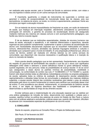ser realizada pela equipe escolar, pais e Conselho de Escola ou estrutura similar, com vistas a
seu (re) ingresso à classe comum ou em outros serviços da comunidade.
É importante, igualmente, a criação de instrumentos de supervisão e controle que
garantam o caráter de excepcionalidade da manutenção desse tipo de classes, pois sua
permanência, no sistema de ensino, se revela, no mínimo e aparentemente, paradoxal, frente aos
princípios que regem a educação inclusiva.
Em se tratando de alunos impossibilitados de freqüentar as aulas, em razão de tratamento
de saúde, que implique em internação hospitalar, atendimento ambulatorial ou permanência
prolongada em domicílio, a garantia do processo de escolarização deverá ser assegurada
mediante matrícula dos mesmos em classes comuns e com acompanhamento pedagógico, que
facilite seu retorno à escola regular.
É de se destacar que as instituições especializadas, dotadas de recursos humanos nas
áreas da saúde, educação e assistência, e de materiais diferenciados e específicos, deverão
organizar-se para poderem complementar, suplementar e apoiar o processo de escolarização dos
alunos com necessidades educacionais especiais que se encontrem matriculados em classes
comuns, oferecendo-lhes, inclusive, atividades nas diversas linguagens artísticas e culturais e
atividades que o preparem para o mundo do trabalho. É uma preparação profissional que, afora os
cursos de técnico, poderá ser realizada em oficinas laborais ou em outros serviços da
comunidade, que disponham dos recursos necessários à qualificação básica e à inserção do
aluno no mercado de trabalho.
Outro grande desafio pedagógico que se tem apresentado, freqüentemente, aos docentes
diz respeito ao grau/nível de terminalidade dos estudos a que faz jus o aluno com significativa
defasagem entre idade e série/ano e severa deficiência mental ou grave deficiência múltipla,
quando esgotadas, em seu percurso, todas as possibilidades de avanço escolar. É de se convir
que, assegurados a esses alunos os padrões mínimos de acessibilidade, mobilidade e
comunicação, na conformidade do contido nas Leis nº 10.098/2000 e nº 10.172/2001 e, quando
tiverem sido desenvolvidas todas as alternativas metodológicas previstas na proposta pedagógica
da escola, aplicados todos os critérios de avaliação do desempenho escolar estabelecidos
regimentalmente e utilizadas todas formas de comunicação e adaptação dos materiais didáticos
sugeridos, a equipe escolar disporá das condições necessárias para atestar o grau de estudos
alcançados pelo aluno no ensino fundamental ou mesmo para certificar sua conclusão desse nível
de ensino. É uma providência que deverá, rotineiramente, vir acompanhada do histórico escolar
do aluno, e ser objeto de registros descritivos das habilidades e competências por ele
desenvolvidas ou aprofundadas ao longo de seu itinerário escolar.
Envidar esforços para a implementação de uma educação especial que se viabilize por
uma prática pedagógica de inclusão de todos, desenvolvida com qualidade e voltada para o
sucesso, significa cunhar na política dos sistemas de ensino do Estado de São Paulo a ruptura
para com as práticas seletivas e excludentes, práticas essas que, quando não impedem, dificultam
as pessoas com necessidades especiais de participarem do convívio social.
2. CONCLUSÃO
Diante do exposto, propomos ao Conselho Pleno o Projeto de Deliberação anexo.
São Paulo, 07 de fevereiro de 2007.
a) Consª. Leila Rentroia Iannone
Relatora
LEGISLAÇÃO

178

 
