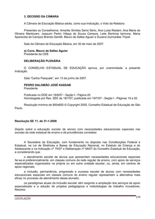 3. DECISÃO DA CÂMARA
A Câmara de Educação Básica adota, como sua Indicação, o Voto da Relatora.
Presentes os Conselheiros: Amarilis Simões Serra Sério, Ana Luisa Restani, Ana Maria de
Oliveira Mantovani, Joaquim Pedro Villaça de Souza Campos, Leila Rentroia Iannone, Maria
Aparecida de Campos Brando Santilli, Mauro de Salles Aguiar e Suzana Guimarães Tripoli.
Sala da Câmara de Educação Básica, em 30 de maio de 2007.
a) Cons. Mauro de Salles Aguiar
Presidente da CEB
DELIBERAÇÃO PLENÁRIA
O CONSELHO ESTADUAL DE EDUCAÇÃO aprova, por unanimidade, a presente
Indicação.
Sala “Carlos Pasquale”, em 13 de junho de 2007.
PEDRO SALOMÃO JOSÉ KASSAB
Presidente
Publicada no DOE em 16/6/07 - Seção I - Página 20
Homologada por Res. SEE de 18/7/07, publicada em 19/7/07 - Seção I - Páginas 19 e 20
Resolução mínima de 800x600 © Copyright 2005, Conselho Estadual de Educação de São
Paulo.

Resolução SE 11, de 31-1-2008
Dispõe sobre a educação escolar de alunos com necessidades educacionais especiais nas
escolas da rede estadual de ensino e dá providências correlatas
A Secretária da Educação, com fundamento no disposto nas Constituições Federal e
Estadual, na Lei de Diretrizes e Bases da Educação Nacional, no Estatuto da Criança e do
Adolescente e na Indicação nº 70/07 e Deliberação nº 68/07 do Conselho Estadual de Educação,
e considerando que:
o atendimento escolar de alunos que apresentam necessidades educacionais especiais
far-se-á preferencialmente, em classes comuns da rede regular de ensino, com apoio de serviços
especializados organizados na própria ou em outra unidade escolar, ou, ainda, em centros de
apoio regionais;
a inclusão, permanência, progressão e sucesso escolar de alunos com necessidades
educacionais especiais em classes comuns do ensino regular representam a alternativa mais
eficaz no processo de atendimento desse alunado;
os paradigmas atuais da inclusão escolar vêm exigindo a ampliação dos serviços de apoio
especializado e a adoção de projetos pedagógicos e metodologias de trabalho inovadores,
Resolve:
LEGISLAÇÃO

179

 