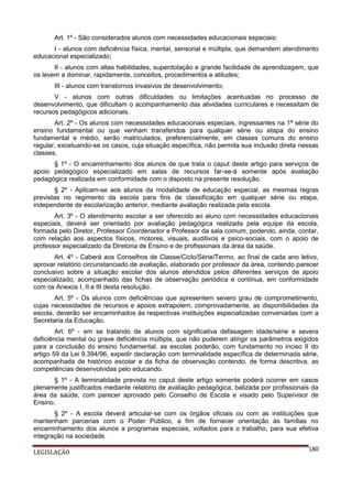 Art. 1º - São considerados alunos com necessidades educacionais especiais:
I - alunos com deficiência física, mental, sensorial e múltipla, que demandem atendimento
educacional especializado;
II - alunos com altas habilidades, superdotação e grande facilidade de aprendizagem, que
os levem a dominar, rapidamente, conceitos, procedimentos e atitudes;
III - alunos com transtornos invasivos de desenvolvimento;
V - alunos com outras dificuldades ou limitações acentuadas no processo de
desenvolvimento, que dificultam o acompanhamento das atividades curriculares e necessitam de
recursos pedagógicos adicionais.
Art. 2º - Os alunos com necessidades educacionais especiais, ingressantes na 1ª série do
ensino fundamental ou que venham transferidos para qualquer série ou etapa do ensino
fundamental e médio, serão matriculados, preferencialmente, em classes comuns do ensino
regular, excetuando-se os casos, cuja situação específica, não permita sua inclusão direta nessas
classes.
§ 1º - O encaminhamento dos alunos de que trata o caput deste artigo para serviços de
apoio pedagógico especializado em salas de recursos far-se-á somente após avaliação
pedagógica realizada em conformidade com o disposto na presente resolução.
§ 2º - Aplicam-se aos alunos da modalidade de educação especial, as mesmas regras
previstas no regimento da escola para fins de classificação em qualquer série ou etapa,
independente de escolarização anterior, mediante avaliação realizada pela escola.
Art. 3º - O atendimento escolar a ser oferecido ao aluno com necessidades educacionais
especiais, deverá ser orientado por avaliação pedagógica realizada pela equipe da escola,
formada pelo Diretor, Professor Coordenador e Professor da sala comum, podendo, ainda, contar,
com relação aos aspectos físicos, motores, visuais, auditivos e psico-sociais, com o apoio de
professor especializado da Diretoria de Ensino e de profissionais da área da saúde.
Art. 4º - Caberá aos Conselhos de Classe/Ciclo/Série/Termo, ao final de cada ano letivo,
aprovar relatório circunstanciado de avaliação, elaborado por professor da área, contendo parecer
conclusivo sobre a situação escolar dos alunos atendidos pelos diferentes serviços de apoio
especializado, acompanhado das fichas de observação periódica e contínua, em conformidade
com os Anexos I, II e III desta resolução.
Art. 5º - Os alunos com deficiências que apresentem severo grau de comprometimento,
cujas necessidades de recursos e apoios extrapolem, comprovadamente, as disponibilidades da
escola, deverão ser encaminhados às respectivas instituições especializadas conveniadas com a
Secretaria da Educação.
Art. 6º - em se tratando de alunos com significativa defasagem idade/série e severa
deficiência mental ou grave deficiência múltipla, que não puderem atingir os parâmetros exigidos
para a conclusão do ensino fundamental, as escolas poderão, com fundamento no inciso II do
artigo 59 da Lei 9.394/96, expedir declaração com terminalidade específica de determinada série,
acompanhada de histórico escolar e da ficha de observação contendo, de forma descritiva, as
competências desenvolvidas pelo educando.
§ 1º - A terminalidade prevista no caput deste artigo somente poderá ocorrer em casos
plenamente justificados mediante relatório de avaliação pedagógica, balizada por profissionais da
área da saúde, com parecer aprovado pelo Conselho de Escola e visado pelo Supervisor de
Ensino.
§ 2º - A escola deverá articular-se com os órgãos oficiais ou com as instituições que
mantenham parcerias com o Poder Público, a fim de fornecer orientação às famílias no
encaminhamento dos alunos a programas especiais, voltados para o trabalho, para sua efetiva
integração na sociedade.
LEGISLAÇÃO

180

 