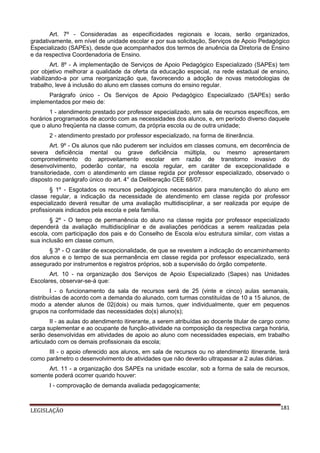Art. 7º - Consideradas as especificidades regionais e locais, serão organizados,
gradativamente, em nível de unidade escolar e por sua solicitação, Serviços de Apoio Pedagógico
Especializado (SAPEs), desde que acompanhados dos termos de anuência da Diretoria de Ensino
e da respectiva Coordenadoria de Ensino.
Art. 8º - A implementação de Serviços de Apoio Pedagógico Especializado (SAPEs) tem
por objetivo melhorar a qualidade da oferta da educação especial, na rede estadual de ensino,
viabilizando-a por uma reorganização que, favorecendo a adoção de novas metodologias de
trabalho, leve à inclusão do aluno em classes comuns do ensino regular.
Parágrafo único - Os Serviços de Apoio Pedagógico Especializado (SAPEs) serão
implementados por meio de:
1 - atendimento prestado por professor especializado, em sala de recursos específicos, em
horários programados de acordo com as necessidades dos alunos, e, em período diverso daquele
que o aluno freqüenta na classe comum, da própria escola ou de outra unidade;
2 - atendimento prestado por professor especializado, na forma de itinerância.
Art. 9º - Os alunos que não puderem ser incluídos em classes comuns, em decorrência de
severa deficiência mental ou grave deficiência múltipla, ou mesmo apresentarem
comprometimento do aproveitamento escolar em razão de transtorno invasivo do
desenvolvimento, poderão contar, na escola regular, em caráter de excepcionalidade e
transitoriedade, com o atendimento em classe regida por professor especializado, observado o
disposto no parágrafo único do art. 4° da Deliberação CEE 68/07.
§ 1º - Esgotados os recursos pedagógicos necessários para manutenção do aluno em
classe regular, a indicação da necessidade de atendimento em classe regida por professor
especializado deverá resultar de uma avaliação multidisciplinar, a ser realizada por equipe de
profissionais indicados pela escola e pela família.
§ 2º - O tempo de permanência do aluno na classe regida por professor especializado
dependerá da avaliação multidisciplinar e de avaliações periódicas a serem realizadas pela
escola, com participação dos pais e do Conselho de Escola e/ou estrutura similar, com vistas a
sua inclusão em classe comum.
§ 3º - O caráter de excepcionalidade, de que se revestem a indicação do encaminhamento
dos alunos e o tempo de sua permanência em classe regida por professor especializado, será
assegurado por instrumentos e registros próprios, sob a supervisão do órgão competente.
Art. 10 - na organização dos Serviços de Apoio Especializado (Sapes) nas Unidades
Escolares, observar-se-á que:
I - o funcionamento da sala de recursos será de 25 (vinte e cinco) aulas semanais,
distribuídas de acordo com a demanda do alunado, com turmas constituídas de 10 a 15 alunos, de
modo a atender alunos de 02(dois) ou mais turnos, quer individualmente, quer em pequenos
grupos na conformidade das necessidades do(s) aluno(s);
II - as aulas do atendimento itinerante, a serem atribuídas ao docente titular de cargo como
carga suplementar e ao ocupante de função-atividade na composição da respectiva carga horária,
serão desenvolvidas em atividades de apoio ao aluno com necessidades especiais, em trabalho
articulado com os demais profissionais da escola;
III - o apoio oferecido aos alunos, em sala de recursos ou no atendimento itinerante, terá
como parâmetro o desenvolvimento de atividades que não deverão ultrapassar a 2 aulas diárias.
Art. 11 - a organização dos SAPEs na unidade escolar, sob a forma de sala de recursos,
somente poderá ocorrer quando houver:
I - comprovação de demanda avaliada pedagogicamente;

LEGISLAÇÃO

181

 