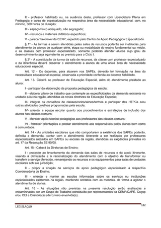 II - professor habilitado ou, na ausência deste, professor com Licenciatura Plena em
Pedagogia e curso de especialização na respectiva área da necessidade educacional, com, no
mínimo, 360 horas de duração;
III - espaço físico adequado, não segregado;
IV - recursos e materiais didáticos específicos;
V - parecer favorável da CENP, expedido pelo Centro de Apoio Pedagógico Especializado.
§ 1º - As turmas a serem atendidas pelas salas de recursos poderão ser instaladas para
atendimento de alunos de qualquer série, etapa ou modalidade do ensino fundamental ou médio,
e as classes com professor especializado, somente poderão atender alunos cujo grau de
desenvolvimento seja equivalente ao previsto para o Ciclo I.
§ 2º - A constituição da turma da sala de recursos, da classe com professor especializado
e da itinerância deverá observar o atendimento a alunos de uma única área de necessidade
educacional especial.
Art. 12 - Os docentes, para atuarem nos SAPEs, deverão ter formação na área da
necessidade educacional especial, observada a prioridade conferida ao docente habilitado.
Art. 13- Caberá ao professor de Educação Especial, além do atendimento prestado ao
aluno:
I - participar da elaboração da proposta pedagógica da escola;
II - elaborar plano de trabalho que contemple as especificidades da demanda existente na
unidade e/ou na região, atendidas as novas diretrizes da Educação Especial;
III- integrar os conselhos de classes/ciclos/séries/termos e participar das HTPCs e/ou
outras atividades coletivas programadas pela escola;
IV- orientar a equipe escolar quanto aos procedimentos e estratégias de inclusão dos
alunos nas classes comuns;
V - oferecer apoio técnico pedagógico aos professores das classes comuns;
VI - fornecer orientações e prestar atendimento aos responsáveis pelos alunos bem como
à comunidade.
Art. 14 - As unidades escolares que não comportarem a existência dos SAPEs poderão,
definida a demanda, contar com o atendimento itinerante a ser realizado por professores
especializados alocados em SAPEs ou escolas da região, atendidas as exigências previstas no
art. 17 da Resolução SE 90/05.
Art. 15 - Caberá às Diretorias de Ensino:
I - proceder ao levantamento da demanda das salas de recursos e do apoio itinerante,
visando à otimização e à racionalização do atendimento com o objetivo de transformar ou
transferir o serviço oferecido, remanejando os recursos e os equipamentos para salas de unidades
escolares sob sua jurisdição;
II - propor a criação de serviços de apoio pedagógico especializado à respectiva
Coordenadoria de Ensino;
III - orientar e manter as escolas informadas sobre os serviços ou instituições
especializadas existentes na região, mantendo contatos com as mesmas, de forma a agilizar o
atendimento de alunos.
Art. 16 - As situações não previstas na presente resolução serão analisadas e
encaminhadas por um Grupo de Trabalho constituído por representantes da CENP/CAPE, Cogsp
e/ou CEI e Diretoria(as) de Ensino envolvida(s).

LEGISLAÇÃO

182

 