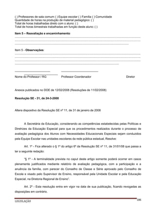 ( ) Professores de sala comum ( ) Equipe escolar ( ) Família ( ) Comunidade
Quantidade de horas na produção de material pedagógico: ( )
Total de horas trabalhadas direto com o aluno: ( )
Total de horas bimestrais trabalhadas em função deste aluno: ( )
Item 5 – Reavaliação e encaminhamento:
.............................................................................................................................................................
.............................................................................................................................................................
..............................................................................................................................................
Item 5 - Observações:
.............................................................................................................................................................
.............................................................................................................................................................
.............................................................................................................................................................
..................................................................................................................................
______________________
_____________________
Nome do Professor / RG

_______________________
Professor Coordenador

Diretor

Anexos publicados no DOE de 12/02/2008 (Resoluções de 11/02/2008)
Resolução SE - 31, de 24-3-2008

Altera dispositivo da Resolução SE nº 11, de 31 de janeiro de 2008

A Secretária da Educação, considerando as competências estabelecidas pelas Políticas e
Diretrizes da Educação Especial para que os procedimentos realizados durante o processo de
avaliação pedagógica dos Alunos com Necessidades Educacionais Especiais sejam conduzidos
pela Equipe Escolar nas unidades escolares da rede pública estadual, Resolve:
Art. 1º - Fica alterado o § 1º do artigo 6º da Resolução SE nº 11, de 31/01/08 que passa a
ter a seguinte redação:
“§ 1º - A terminalidade prevista no caput deste artigo somente poderá ocorrer em casos
plenamente justificados mediante relatório de avaliação pedagógica, com a participação e a
anuência da família, com parecer do Conselho de Classe e Série aprovado pelo Conselho de
Escola e visado pelo Supervisor de Ensino, responsável pela Unidade Escolar e pela Educação
Especial, na Diretoria Regional de Ensino”.
Art. 2º - Esta resolução entra em vigor na data de sua publicação, ficando revogadas as
disposições em contrário.
LEGISLAÇÃO

186

 