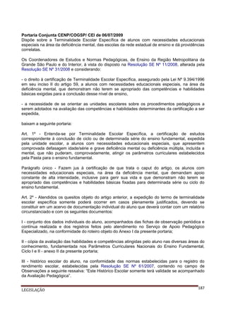 Portaria Conjunta CENP/COGSP/ CEI de 06/07/2009
Dispõe sobre a Terminalidade Escolar Específica de alunos com necessidades educacionais
especiais na área da deficiência mental, das escolas da rede estadual de ensino e dá providências
correlatas.
Os Coordenadores de Estudos e Normas Pedagógicas, de Ensino da Região Metropolitana da
Grande São Paulo e do Interior, à vista do disposto na Resolução SE Nº 11/2008, alterada pela
Resolução SE Nº 31/2008 e considerando:
- o direito à certificação de Terminalidade Escolar Específica, assegurado pela Lei Nº 9.394/1996
em seu inciso II do artigo 59, a alunos com necessidades educacionais especiais, na área da
deficiência mental, que demonstram não terem se apropriado das competências e habilidades
básicas exigidas para a conclusão desse nível de ensino,
- a necessidade de se orientar as unidades escolares sobre os procedimentos pedagógicos a
serem adotados na avaliação das competências e habilidades determinantes da certificação a ser
expedida,
baixam a seguinte portaria:
Art. 1º - Entenda-se por Terminalidade Escolar Específica, a certificação de estudos
correspondente à conclusão de ciclo ou de determinada série do ensino fundamental, expedida
pela unidade escolar, a alunos com necessidades educacionais especiais, que apresentem
comprovada defasagem idade/série e grave deficiência mental ou deficiência múltipla, incluída a
mental, que não puderam, comprovadamente, atingir os parâmetros curriculares estabelecidos
pela Pasta para o ensino fundamental.
Parágrafo único - Fazem jus à certificação de que trata o caput do artigo, os alunos com
necessidades educacionais especiais, na área da deficiência mental, que demandam apoio
constante de alta intensidade, inclusive para gerir sua vida e que demonstram não terem se
apropriado das competências e habilidades básicas fixadas para determinada série ou ciclo do
ensino fundamental.
Art. 2º - Atendidos os quesitos objeto do artigo anterior, a expedição do termo de terminalidade
escolar específica somente poderá ocorrer em casos plenamente justificados, devendo se
constituir em um acervo de documentação individual do aluno que deverá contar com um relatório
circunstanciado e com os seguintes documentos:
I - conjunto dos dados individuais do aluno, acompanhados das fichas de observação periódica e
contínua realizada e dos registros feitos pelo atendimento no Serviço de Apoio Pedagógico
Especializado, na conformidade do roteiro objeto do Anexo I da presente portaria;
II - cópia da avaliação das habilidades e competências atingidas pelo aluno nas diversas áreas do
conhecimento, fundamentada nos Parâmetros Curriculares Nacionais do Ensino Fundamental,
Ciclo I e II - anexo II da presente portaria;
III - histórico escolar do aluno, na conformidade das normas estabelecidas para o registro do
rendimento escolar, estabelecidas pela Resolução SE Nº 61/2007, contendo no campo de
Observações a seguinte ressalva: “Este Histórico Escolar somente terá validade se acompanhado
da Avaliação Pedagógica”.
LEGISLAÇÃO

187

 
