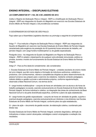 ENSINO INTEGRAL – DISCIPLINAS ELETIVAS
LEI COMPLEMENTAR Nº 1.164, DE 4 DE JANEIRO DE 2012
Institui o Regime de Dedicação Plena e Integral - RDPI e a Gratificação de Dedicação Plena e
Integral - GDPI aos integrantes do Quadro do Magistério em exercício nas Escolas Estaduais de
Ensino Médio de Período Integral, e dá providências correlatas

O GOVERNADOR DO ESTADO DE SÃO PAULO:
Faço saber que a Assembleia Legislativa decreta e eu promulgo a seguinte lei complementar:

Artigo 1º - Fica instituído o Regime de Dedicação Plena e Integral – RDPI aos integrantes do
Quadro do Magistério em exercício nas Escolas Estaduais de Ensino Médio de Período Integral,
caracterizado pela exigência da prestação de 40 (quarenta) horas semanais de trabalho, em
período integral, com carga horária multidisciplinar ou de gestão especializada.
Parágrafo único - Ao integrante do Quadro do Magistério em Regime de Dedicação Plena e
Integral – RDPI é vedado o desempenho de qualquer outra atividade remunerada, pública ou
privada, durante o horário de funcionamento da Escola Estadual de Ensino Médio de Período
Integral.
Artigo 2º - Para os fins desta lei complementar, são considerados:
I - Escolas Estaduais de Ensino Médio de Período Integral – unidades escolares de ensino médio
de turno integral, que têm como objetivo a formação de indivíduos autônomos, solidários e
produtivos, com conhecimentos, valores e competências dirigidas ao pleno desenvolvimento da
pessoa humana e seu preparo para o exercício da cidadania, mediante conteúdo pedagógico,
método didático e gestão curricular e administrativa próprios, conforme regulamentação,
observada a Base Nacional Comum, nos termos da lei;
II - carga horária multidisciplinar – conjunto de horas em atividades com os alunos e de horas de
trabalho pedagógico na escola, exercido exclusivamente em Escola Estadual de Ensino Médio de
Período Integral, de forma individual e coletiva, na integração das áreas de conhecimento da Base
Nacional Comum e da parte diversificada específica, conforme o plano de ação estabelecido;
III - carga horária de gestão especializada – conjunto de horas em atividade de gestão, suporte e
eventual atuação pedagógica, exercida exclusivamente por diretores e vice-diretores nas Escolas
Estaduais de Ensino Médio de Período Integral, conforme plano de ação estabelecido;
IV - plano de ação – documento de gestão escolar, de elaboração coletiva, coordenado pelo
Diretor das
Escolas Estaduais de Ensino Médio de Período Integral, contendo diagnóstico, definição de
indicadores e metas a serem alcançadas, estratégias a serem empregadas e avaliação dos
resultados;

LEGISLAÇÃO

192

 