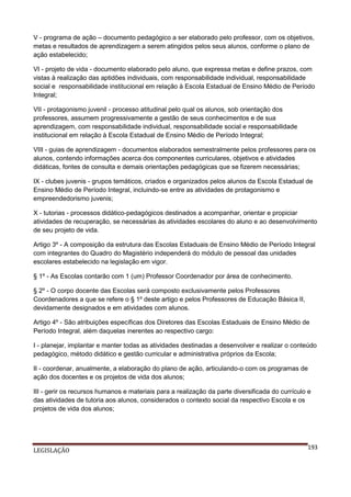 V - programa de ação – documento pedagógico a ser elaborado pelo professor, com os objetivos,
metas e resultados de aprendizagem a serem atingidos pelos seus alunos, conforme o plano de
ação estabelecido;
VI - projeto de vida - documento elaborado pelo aluno, que expressa metas e define prazos, com
vistas à realização das aptidões individuais, com responsabilidade individual, responsabilidade
social e responsabilidade institucional em relação à Escola Estadual de Ensino Médio de Período
Integral;
VII - protagonismo juvenil - processo atitudinal pelo qual os alunos, sob orientação dos
professores, assumem progressivamente a gestão de seus conhecimentos e de sua
aprendizagem, com responsabilidade individual, responsabilidade social e responsabilidade
institucional em relação à Escola Estadual de Ensino Médio de Período Integral;
VIII - guias de aprendizagem - documentos elaborados semestralmente pelos professores para os
alunos, contendo informações acerca dos componentes curriculares, objetivos e atividades
didáticas, fontes de consulta e demais orientações pedagógicas que se fizerem necessárias;
IX - clubes juvenis - grupos temáticos, criados e organizados pelos alunos da Escola Estadual de
Ensino Médio de Período Integral, incluindo-se entre as atividades de protagonismo e
empreendedorismo juvenis;
X - tutorias - processos didático-pedagógicos destinados a acompanhar, orientar e propiciar
atividades de recuperação, se necessárias às atividades escolares do aluno e ao desenvolvimento
de seu projeto de vida.
Artigo 3º - A composição da estrutura das Escolas Estaduais de Ensino Médio de Período Integral
com integrantes do Quadro do Magistério independerá do módulo de pessoal das unidades
escolares estabelecido na legislação em vigor.
§ 1º - As Escolas contarão com 1 (um) Professor Coordenador por área de conhecimento.
§ 2º - O corpo docente das Escolas será composto exclusivamente pelos Professores
Coordenadores a que se refere o § 1º deste artigo e pelos Professores de Educação Básica II,
devidamente designados e em atividades com alunos.
Artigo 4º - São atribuições específicas dos Diretores das Escolas Estaduais de Ensino Médio de
Período Integral, além daquelas inerentes ao respectivo cargo:
I - planejar, implantar e manter todas as atividades destinadas a desenvolver e realizar o conteúdo
pedagógico, método didático e gestão curricular e administrativa próprios da Escola;
II - coordenar, anualmente, a elaboração do plano de ação, articulando-o com os programas de
ação dos docentes e os projetos de vida dos alunos;
III - gerir os recursos humanos e materiais para a realização da parte diversificada do currículo e
das atividades de tutoria aos alunos, considerados o contexto social da respectivo Escola e os
projetos de vida dos alunos;

LEGISLAÇÃO

193

 