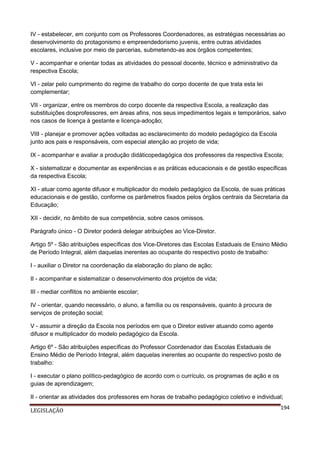 IV - estabelecer, em conjunto com os Professores Coordenadores, as estratégias necessárias ao
desenvolvimento do protagonismo e empreendedorismo juvenis, entre outras atividades
escolares, inclusive por meio de parcerias, submetendo-as aos órgãos competentes;
V - acompanhar e orientar todas as atividades do pessoal docente, técnico e administrativo da
respectiva Escola;
VI - zelar pelo cumprimento do regime de trabalho do corpo docente de que trata esta lei
complementar;
VII - organizar, entre os membros do corpo docente da respectiva Escola, a realização das
substituições dosprofessores, em áreas afins, nos seus impedimentos legais e temporários, salvo
nos casos de licença à gestante e licença-adoção;
VIII - planejar e promover ações voltadas ao esclarecimento do modelo pedagógico da Escola
junto aos pais e responsáveis, com especial atenção ao projeto de vida;
IX - acompanhar e avaliar a produção didáticopedagógica dos professores da respectiva Escola;
X - sistematizar e documentar as experiências e as práticas educacionais e de gestão específicas
da respectiva Escola;
XI - atuar como agente difusor e multiplicador do modelo pedagógico da Escola, de suas práticas
educacionais e de gestão, conforme os parâmetros fixados pelos órgãos centrais da Secretaria da
Educação;
XII - decidir, no âmbito de sua competência, sobre casos omissos.
Parágrafo único - O Diretor poderá delegar atribuições ao Vice-Diretor.
Artigo 5º - São atribuições específicas dos Vice-Diretores das Escolas Estaduais de Ensino Médio
de Período Integral, além daquelas inerentes ao ocupante do respectivo posto de trabalho:
I - auxiliar o Diretor na coordenação da elaboração do plano de ação;
II - acompanhar e sistematizar o desenvolvimento dos projetos de vida;
III - mediar conflitos no ambiente escolar;
IV - orientar, quando necessário, o aluno, a família ou os responsáveis, quanto à procura de
serviços de proteção social;
V - assumir a direção da Escola nos períodos em que o Diretor estiver atuando como agente
difusor e multiplicador do modelo pedagógico da Escola.
Artigo 6º - São atribuições específicas do Professor Coordenador das Escolas Estaduais de
Ensino Médio de Período Integral, além daquelas inerentes ao ocupante do respectivo posto de
trabalho:
I - executar o plano político-pedagógico de acordo com o currículo, os programas de ação e os
guias de aprendizagem;
II - orientar as atividades dos professores em horas de trabalho pedagógico coletivo e individual;
LEGISLAÇÃO

194

 